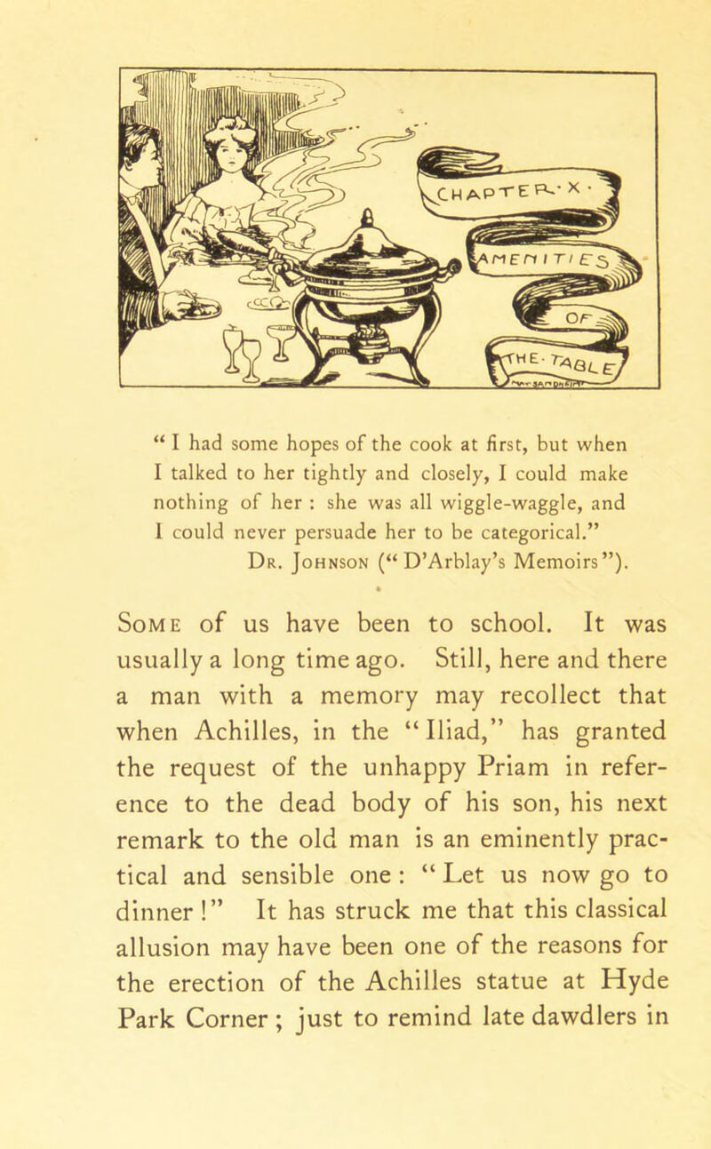 I talked to her tightly and closely, I could make nothing of her : she was all wiggle-waggle, and 1 could never persuade her to be categorical.” Dr. Johnson (“ D’Arblay’s Memoirs”). • Some of us have been to school. It was usually a long time ago. Still, here and there a man with a memory may recollect that when Achilles, in the “Iliad,” has granted the request of the unhappy Priam in refer- ence to the dead body of his son, his next remark to the old man is an eminently prac- tical and sensible one : “ Let us now go to dinner !” It has struck me that this classical allusion may have been one of the reasons for the erection of the Achilles statue at Hyde Park Corner; just to remind late dawdlers in