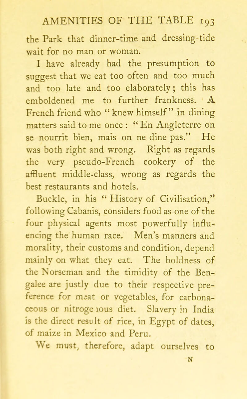 the Park that dinner-time and dressing-tide wait for no man or woman. I have already had the presumption to suggest that we eat too often and too much and too late and too elaborately; this has emboldened me to further frankness. A French friend who “ knew himself” in dining matters said to me once : “ En Angleterre on se nourrit bien, mais on ne dine pas.” He was both right and wrong. Right as regards the very pseudo-French cookery of the affluent middle-class, wrong as regards the best restaurants and hotels. Buckle, in his “ History of Civilisation,” following Cabanis, considers food as one of the four physical agents most powerfully influ- encing the human race. Men’s manners and morality, their customs and condition, depend mainly on what they eat. The boldness of the Norseman and the timidity of the Ben- galee are justly due to their respective pre- ference for meat or vegetables, for carbona- ceous or nitroge lous diet. Slavery in India is the direct result of rice, in Egypt of dates, of maize in Mexico and Peru. We must^ therefore, adapt ourselves to N