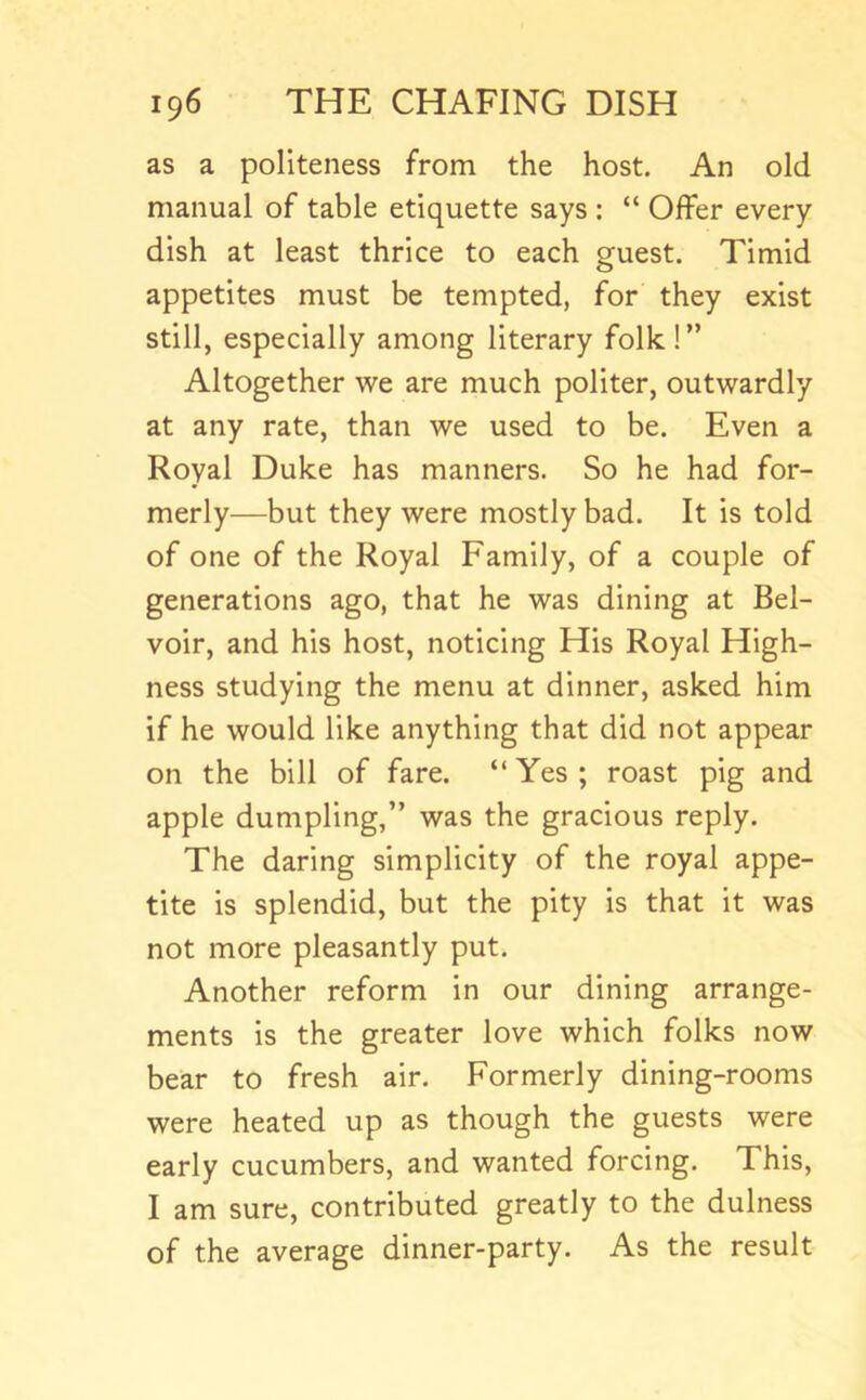 as a politeness from the host. An old manual of table etiquette says : “ Offer every dish at least thrice to each guest. Timid appetites must be tempted, for they exist still, especially among literary folk!” Altogether we are much politer, outwardly at any rate, than we used to be. Even a Royal Duke has manners. So he had for- merly—but they were mostly bad. It is told of one of the Royal Family, of a couple of generations ago, that he was dining at Bel- voir, and his host, noticing His Royal High- ness studying the menu at dinner, asked him if he would like anything that did not appear on the bill of fare. “ Yes ; roast pig and apple dumpling,” was the gracious reply. The daring simplicity of the royal appe- tite is splendid, but the pity is that it was not more pleasantly put. Another reform in our dining arrange- ments is the greater love which folks now bear to fresh air. Formerly dining-rooms were heated up as though the guests were early cucumbers, and wanted forcing. This, I am sure, contributed greatly to the dulness of the average dinner-party. As the result