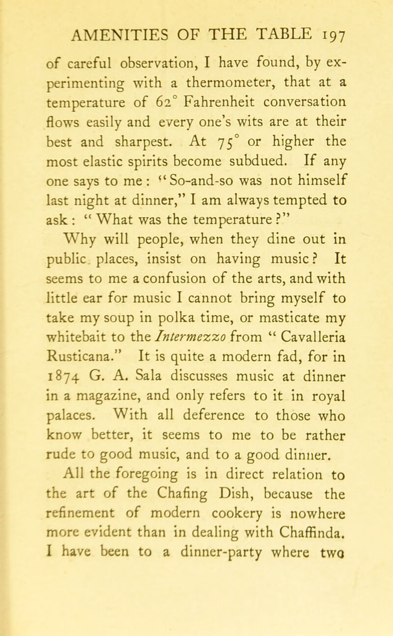 of careful observation, I have found, by ex- perimenting with a thermometer, that at a temperature of 62° Fahrenheit conversation flows easily and every one’s wits are at their best and sharpest. At 75° or higher the most elastic spirits become subdued. If any one says to me ; ^‘So-and-so was not himself last night at dinner,” I am always tempted to ask : “ What was the temperature Why will people, when they dine out in public, places, insist on having music It seems to me a confusion of the arts, and with little ear for music I cannot bring myself to take my soup in polka time, or masticate my whitebait to the Intermezzo from “ Cavalleria Rusticana.” It is quite a modern fad, for in 1874 G. A. Sala discusses music at dinner in a magazine, and only refers to it in royal palaces. With all deference to those who know better, it seems to me to be rather rude to good music, and to a good dinner. All the foregoing is in direct relation to the art of the Chafing Dish, because the refinement of modern cookery is nowhere more evident than in dealing with Chaffinda. I have been to a dinner-party where two