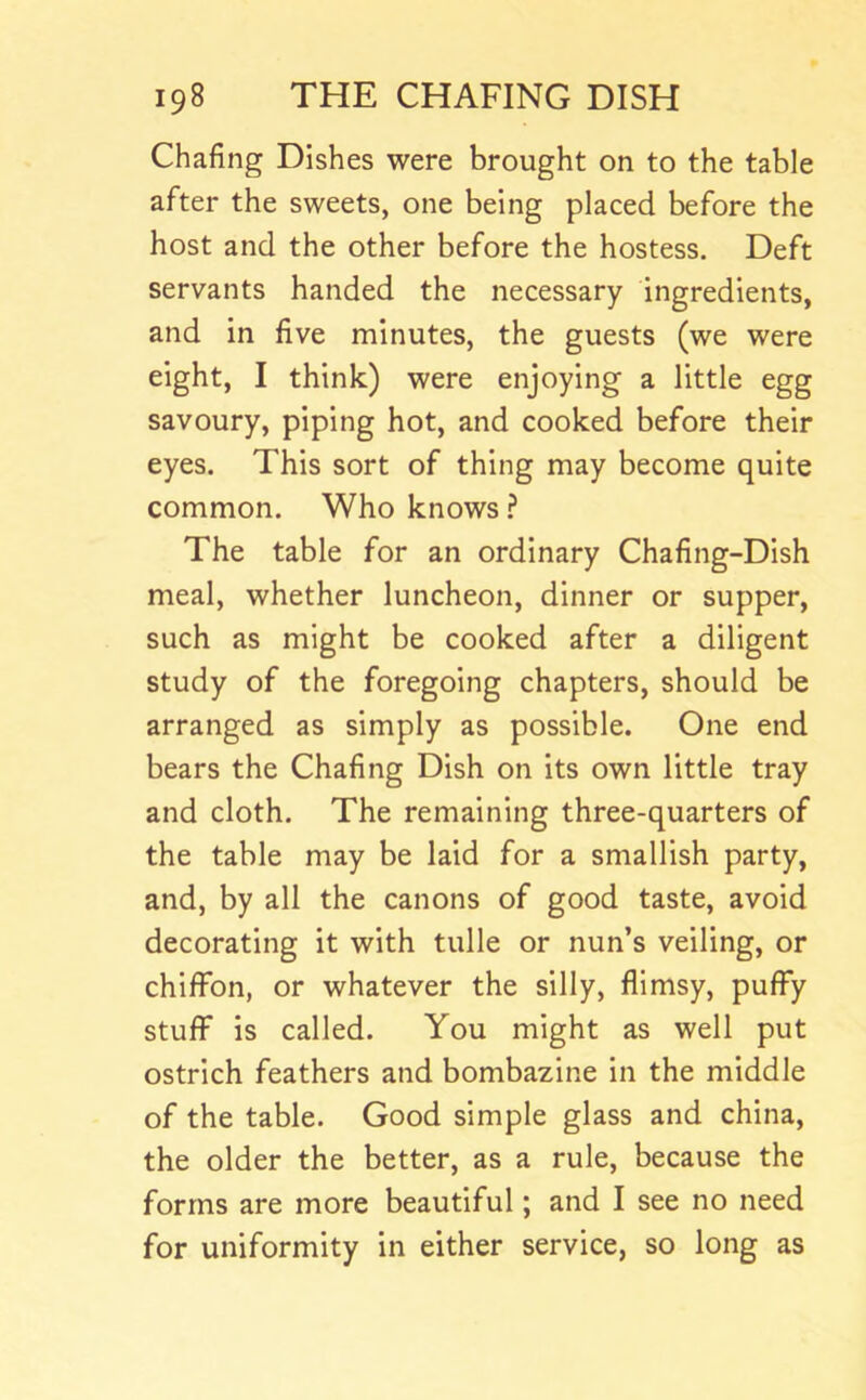 Chafing Dishes were brought on to the table after the sweets, one being placed before the host and the other before the hostess. Deft servants handed the necessary ingredients, and in five minutes, the guests (we were eight, I think) were enjoying a little egg savoury, piping hot, and cooked before their eyes. This sort of thing may become quite common. Who knows.? The table for an ordinary Chafing-Dish meal, whether luncheon, dinner or supper, such as might be cooked after a diligent study of the foregoing chapters, should be arranged as simply as possible. One end bears the Chafing Dish on its own little tray and cloth. The remaining three-quarters of the table may be laid for a smallish party, and, by all the canons of good taste, avoid decorating it with tulle or nun’s veiling, or chiffon, or whatever the silly, flimsy, puffy stuff is called. You might as well put ostrich feathers and bombazine in the middle of the table. Good simple glass and china, the older the better, as a rule, because the forms are more beautiful; and I see no need for uniformity in either service, so long as