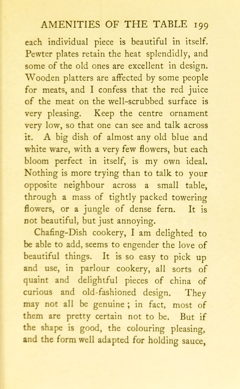 each individual piece is beautiful in itself. Pewter plates retain the heat splendidly, and some of the old ones are excellent in design. Wooden platters are affected by some people for meats, and I confess that the red juice of the meat on the well-scrubbed surface is very pleasing. Keep the centre ornament very low, so that one can see and talk across it. A big dish of almost any old blue and white ware, with a very few flowers, but each bloom perfect in itself, is my own ideal. Nothing is more trying than to talk to your opposite neighbour across a small table, through a mass of tightly packed towering flowers, or a jungle of dense fern. It is not beautiful, but just annoying. Chafing-Dish cookery, I am delighted to be able to add, seems to engender the love of beautiful things. It is so easy to pick up and use, in parlour cookery, all sorts of quaint and delightful pieces of china of curious and old-fashioned design. They may not all be genuine ; in fact, most of them are pretty certain not to be. But if the shape is good, the colouring pleasing, and the form well adapted for holding sauce,