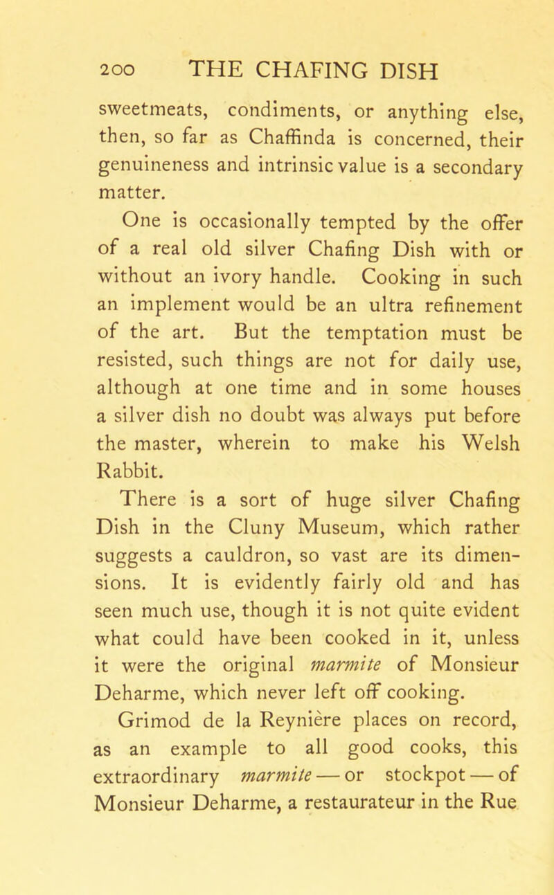 sweetmeats, condiments, or anything else, then, so far as Chaffinda is concerned, their genuineness and intrinsic value is a secondary matter. One is occasionally tempted by the offer of a real old silver Chafing Dish with or without an ivory handle. Cooking in such an implement would be an ultra refinement of the art. But the temptation must be resisted, such things are not for daily use, although at one time and in some houses a silver dish no doubt was always put before the master, wherein to make his Welsh Rabbit. There is a sort of huge silver Chafing Dish in the Cluny Museum, which rather suggests a cauldron, so vast are its dimen- sions. It is evidently fairly old and has seen much use, though it is not quite evident what could have been cooked in it, unless it were the original marmite of Monsieur Deharme, which never left off cooking, Grimod de la Reyniere places on record, as an example to all good cooks, this extraordinary marmite — or stockpot — of Monsieur Deharme, a restaurateur in the Rue