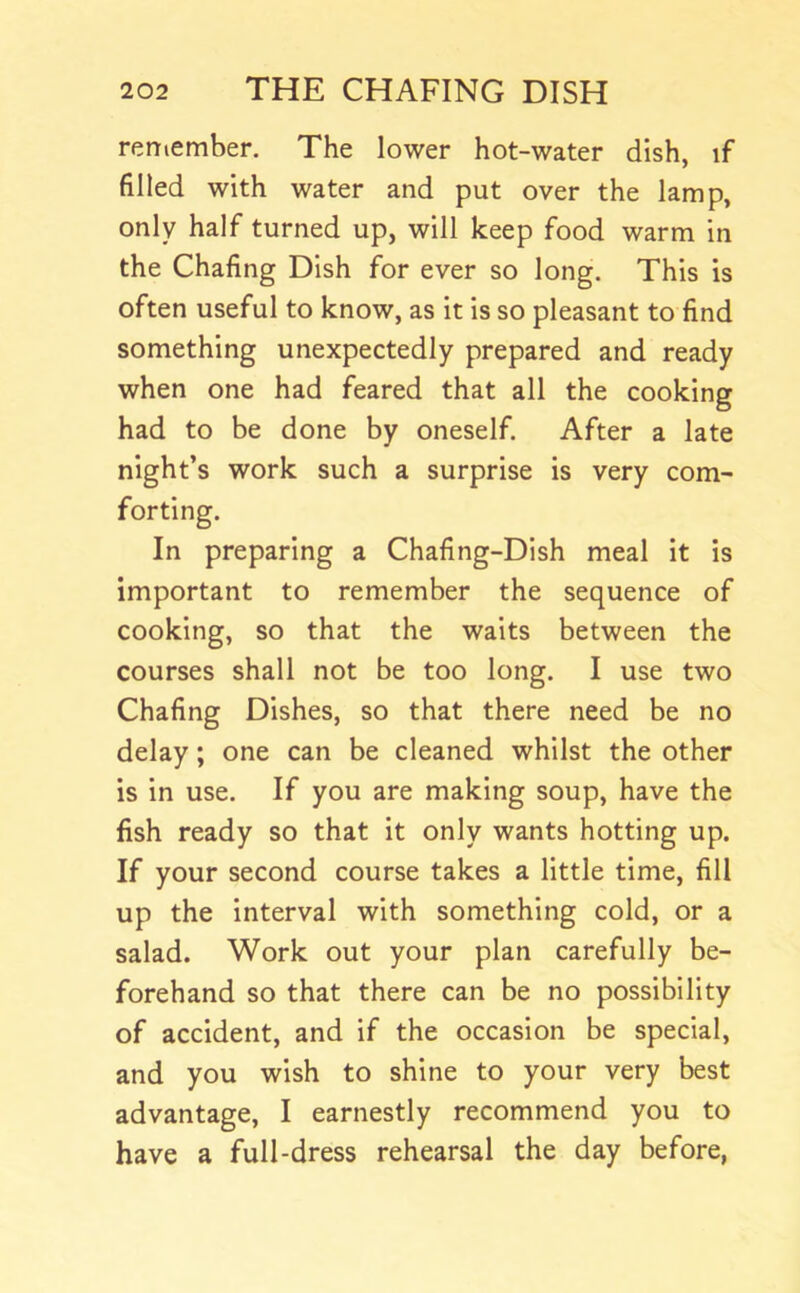 remember. The lower hot-water dish, if filled with water and put over the lamp, only half turned up, will keep food warm in the Chafing Dish for ever so long. This is often useful to know, as it is so pleasant to find something unexpectedly prepared and ready when one had feared that all the cooking had to be done by oneself. After a late night’s work such a surprise is very com- forting. In preparing a Chafing-Dish meal it is important to remember the sequence of cooking, so that the waits between the courses shall not be too long. I use two Chafing Dishes, so that there need be no delay; one can be cleaned whilst the other is in use. If you are making soup, have the fish ready so that it only wants hotting up. If your second course takes a little time, fill up the interval with something cold, or a salad. Work out your plan carefully be- forehand so that there can be no possibility of accident, and if the occasion be special, and you wish to shine to your very best advantage, I earnestly recommend you to have a full-dress rehearsal the day before,