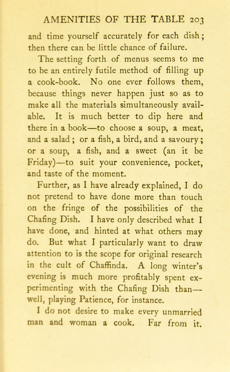 and time yourself accurately for each dish; then there can be little chance of failure. The setting forth of menus seems to me to be an entirely futile method of filling up a cook-book. No one ever follows them, because things never happen just so as to make all the materials simultaneously avail- able. It is much better to dip here and there in a book—to choose a soup, a meat, and a salad ; or a fish, a bird, and a savoury; or a soup, a fish, and a sweet (an it be Friday)—to suit your convenience, pocket, and taste of the moment. Further, as I have already explained, I do not pretend to have done more than touch on the fringe of the possibilities of the Chafing Dish. I have only described what I have done, and hinted at what others may do. But what I particularly want to draw attention to is the scope for original research in the cult of Chaffinda. A long winter’s evening is much more profitably spent ex- perimenting with the Chafing Dish than— well, playing Patience, for instance. I do not desire to make every unmarried man and woman a cook. Far from it.