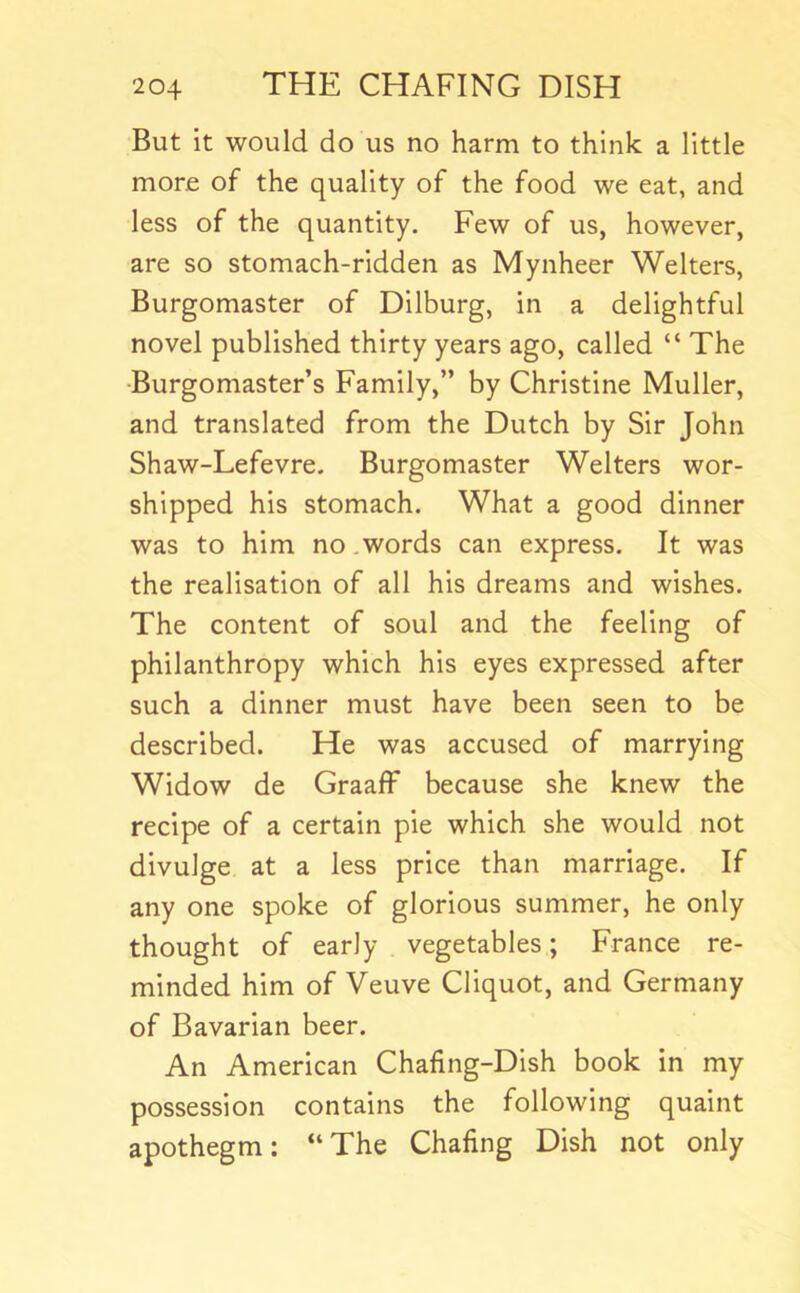 But it would do us no harm to think a little more of the quality of the food we eat, and less of the quantity. Few of us, however, are so stomach-ridden as Mynheer Welters, Burgomaster of Dilburg, in a delightful novel published thirty years ago, called “ The •Burgomaster’s Family,” by Christine Muller, and translated from the Dutch by Sir John Shaw-Lefevre. Burgomaster Welters wor- shipped his stomach. What a good dinner was to him no .words can express. It was the realisation of all his dreams and wishes. The content of soul and the feeling of philanthropy which his eyes expressed after such a dinner must have been seen to be described. He was accused of marrying Widow de GraafF because she knew the recipe of a certain pie which she would not divulge at a less price than marriage. If any one spoke of glorious summer, he only thought of early vegetables; France re- minded him of Veuve Cliquot, and Germany of Bavarian beer. An American Chafing-Dish book in my possession contains the following quaint apothegm: “ The Chafing Dish not only