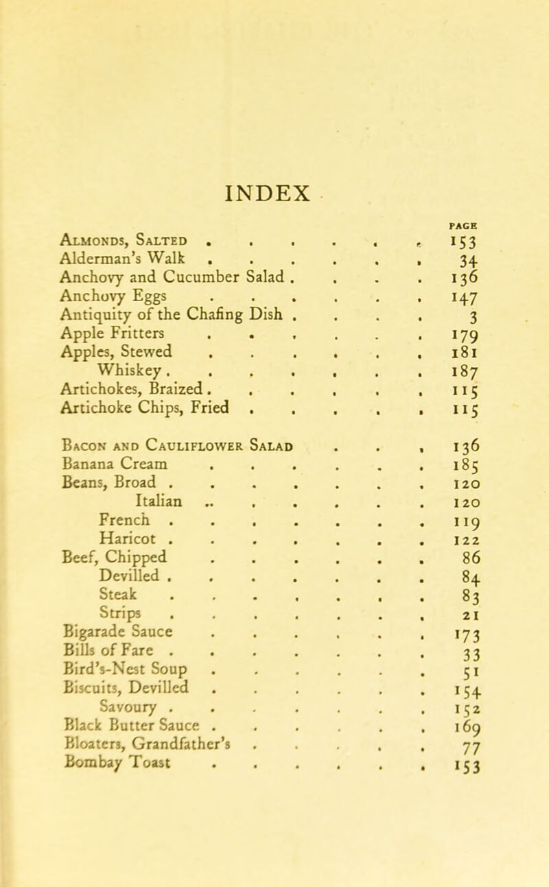 PAGE Almonds, Salted . . , . . ,153 Alderman’s Walk 34 Anchovy and Cucumber Salad. . . . 136 Anchovy Eggs . . . . , ,147 Antiquity of the Chafing Dish .... 3 Apple Fritters . . . . . .179 Apples, Stewed . . . . . .181 Whiskey. . . . . . .187 Artichokes, Braized. . . . . ,115 Artichoke Chips, Fried . . . . .115 Bacon and Cauliflower Salad . . ,136 Banana Cream . . . . . .185 Beans, Broad . . . . . . .120 Italian .. . . . , .120 French . . . . . . .119 Haricot . . . . . . .122 Beef, Chipped . . . . . . 86 Devilled ....... 84 Steak . . . . . . . 83 Strips . . . . . . , 21 Bigarade Sauce . . . . . .173 Bills of Fare . . .... . 33 Bird’s-Nest Soup . . . . . . 51 Biscuits, Devilled . . . .154 Savoury . . . . . .152 Black Butter Sauce . . . . .169 Bloaters, Grandfather’s . . . . 77 Bombay Toast . . . . . • ^53