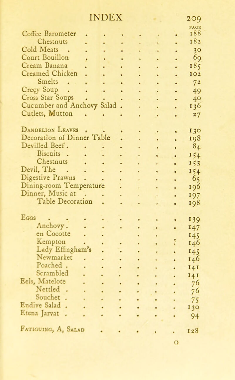 Coffee Barometer 209 PACE 188 Chestnuts 182 Cold Meats 30 Court Bouillon , 69 Cream Banana 185 Creamed Chicken . 102 Smelts 72 Cre9y Soup 49 Cross Star Soups 40 Cucumber and Anchovy Salad 136 Cutlets, Mutton 27 Dandelion Leaves . 130 Decoration of Dinner Table 198 Devilled Beef. 84 Biscuits . ^54 Chestnuts >■53 Devil, The 154 Digestive Prawns 65 Dining-room Temperature 196 Dinner, Music at 197 Table Decoration , 198 Eggs .... *39 Anchovy. 147 en Cocotte Kempton . . *45 146 Lady Effingham’s *45 Newmarket 146 Poached . 1 141 Scrambled 141 Eels, Matelote T 76 Nettled . 76 75 Souchet . Endive Salad . 1 •to Etena Jarvat . J 94 Fatiguing, A, Salad • • • 128 o