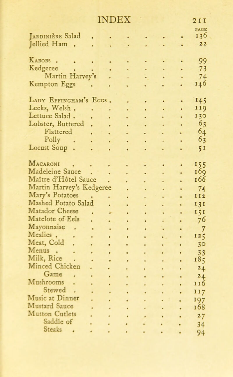 Jardiniere Salad , • PAGE 136 Jellied Ham . • • 22 Kabobs .... 99 Kedgeree 73 Martin Harvey’s 74 Kempton Eggs 146 Lady Effingham’s Eggs . 145 Leeks, Welsh . 119 Lettuce Salad . 130 Lobster, Buttered . 63 Flattered 64 Polly . 63 Locust Soup . 51 Macaroni 155 Madeleine Sauce 169 Maitre d’Hotel Sauce 166 Martin Harvey’s Kedgeree Mary’s Potatoes 112 Mashed Potato Salad 131 Matador Cheese , . Matelote of Eels 76 Mayonnaise . , 7 Mealies .... 125 Meat, Cold 30 Menus .... 33 Milk, Rice 185 Minced Chicken 24 Game 1 24 Mushrooms 116 Stewed . 117 Music at Dinner 197 Mustard Sauce 168 Mutton Cutlets 27 Saddle of f Steab • • . J T 94