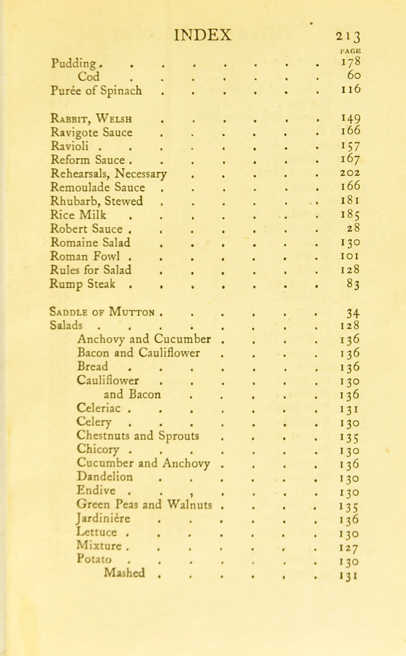 I'AGE Pudding, . , . . . • .178 Cod ....... 60 Puree of Spinach . . . . . .116 Rabbit, Welsh . . . . . '149 Ravigote Sauce . . . . . .166 Ravioli . . . . . . . • *57 Reform Sauce . . . . . . .167 Rehearsals, Necessary ..... 202 Remoulade Sauce . . . . . .166 Rhubarb, Stewed . . . . . . 181 Rice Milk . . . . . . .185 Robert Sauce . . . . . . . 28 Romaine Salad . . . . . .130 Roman Fowl . . . . . . .101 Rules for Salad . . . . . .128 Rump Steak . . . . . . . 83 Saddle of Mutton . . , . . . 34 Salads . . . . . . . .128 Anchovy and Cucumber . . . .136 Bacon and Cauliflower . . . .136 Bread . . . . . . .136 Cauliflower . . . . . .130 and Bacon . . . . .136 Celeriac . . . . . . .131 Celery . . . . . . .130 Chestnuts and Sprouts . . . . 135 Chicory .130 Cucumber and Anchovy . . . .136 Dandelion . . . . . .130 Endive . . , . . . .130 Green Peas and Walnuts . . . . 135 Jardiniere . . . . . .136 Lettuce . . . . . . .130 Mixture . . . . . . .127 Potato . . . . . . .130 Mashed , . . . , .131