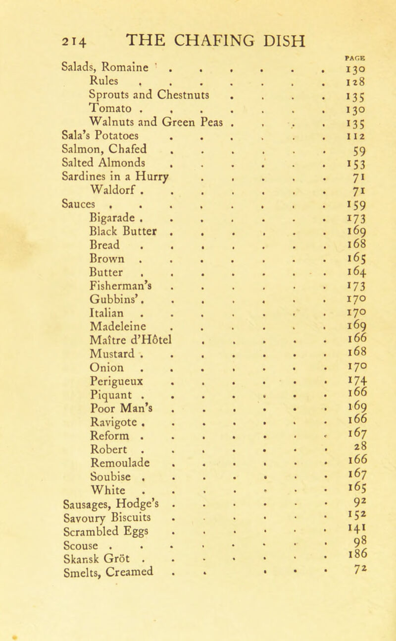 Salads, Romalne ’ . Rules ...... Sprouts and Chestnuts Tomato ...... Walnuts and Green Peas . Sala’s Potatoes ..... Salmon, Chafed ..... Salted Almonds ..... Sardines in a Hurry .... Waldorf Sauces ....... Bigarade ...... Black Butter ..... Bread ...... Brown ...... Butter ...... Fisherman’s ..... Gubbins’...... Italian ...... Madeleine ..... Maltre d’H6tel .... Mustard ...... Onion ...... Perigueux ..... Piquant ...... Poor Man’s ..... Ravigote ...... Reform ...... Robert ...... Remoulade ..... Soubise ...... White ...... Sausages, Hodge’s Savoury Biscuits . . . . • Scrambled Eggs . . . • • Scouse Skar.sk Grot Smelts, Creamed . . • • 130 128 135 130 135 112 59 153 71 71 159 173 169 168 165 164 173 170 170 169 166 168 170 169 166 167 28 166 167 165 92 152 141 98 i86 72