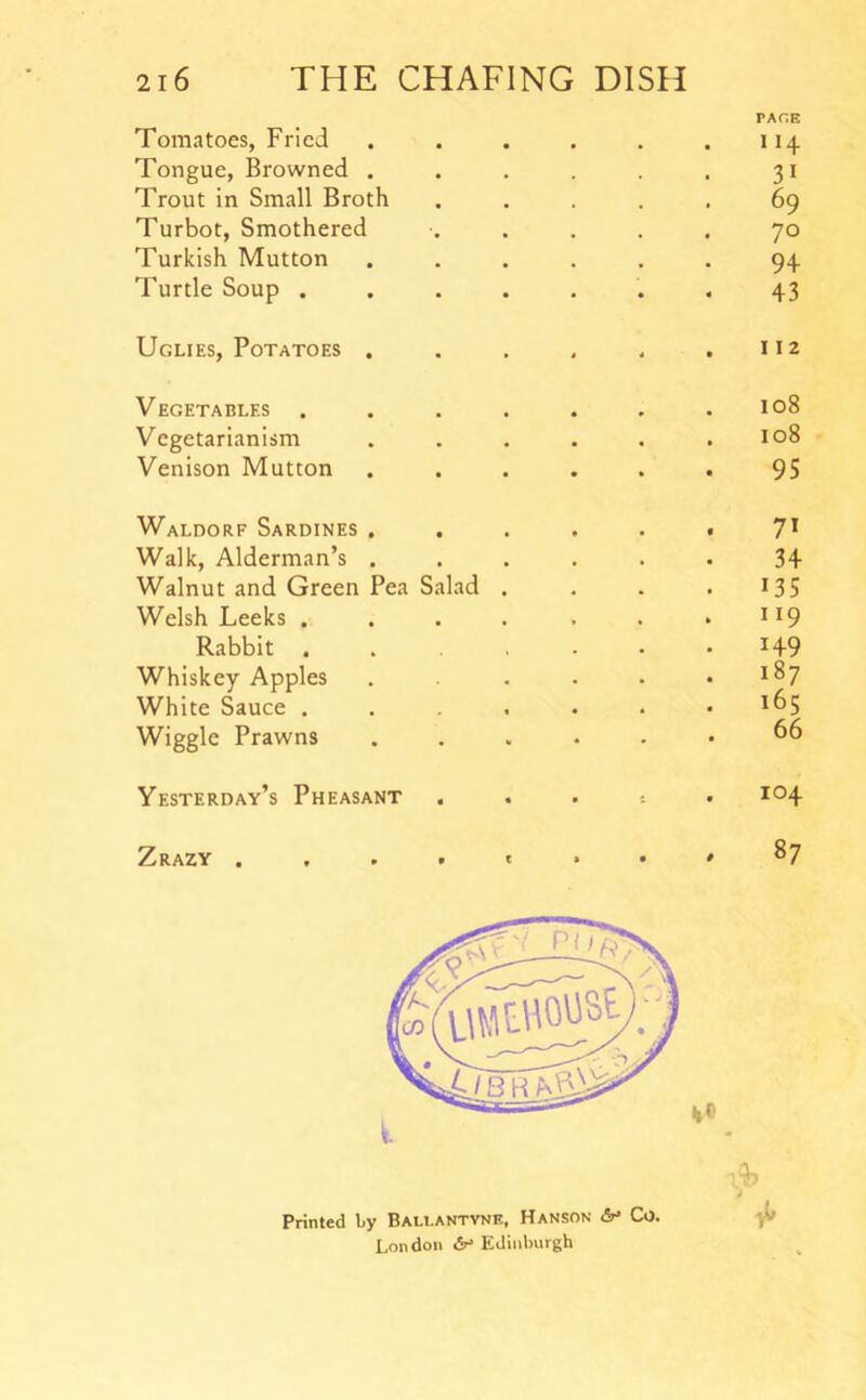 Tomatoes, Fried Tongue, Browned . Trout in Small Broth Turbot, Smothered Turkish Mutton Turtle Soup . . . . Uglies, Potatoes . Vegetables . . . . Vegetarianism Venison Mutton Waldorf Sardines . Walk, Alderman’s . Walnut and Green Pea Salad . Welsh Leeks .... Rabbit . . . . Whiskey Apples White Sauce . . . . Wiggle Prawns Yesterday’s Pheasant Zrazy . . . • ' Printed by Bau.antvne, Hanson Co. London Edinburgh PAGE 114 31 69 70 9+ 43 112 108 108 95 71 34 135 119 149 187 165 66 104 87