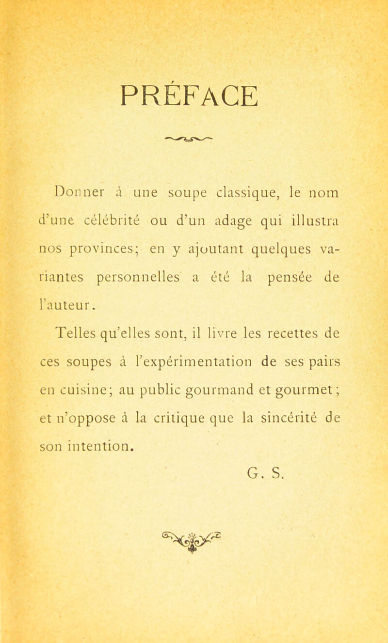 PREFACE Donner à une soupe classique, le nom d’une célébrité ou d’un adage qui illustra nos provinces; en y ajoutant quelques va- riantes personnelles a été la pensée de l'auteur. Telles qu’elles sont, il livre les recettes de ces soupes à l’expérimentation de ses pairs en cuisine; au public gourmand et gourmet; et n’oppose à la critique que la sincérité de son intention. G. S.