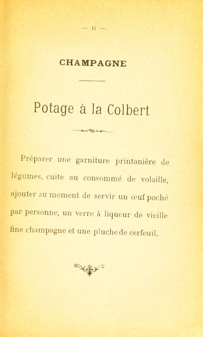 CHAMPAGNE Potage à la Colbert Préparer une garniture printanière de légumes, cuite au consommé de volaille, ajouter au moment de servir un œuf poché pai peisonne, un verre à liqueur de vieille fine champagne et une pluchede cerfeuil.