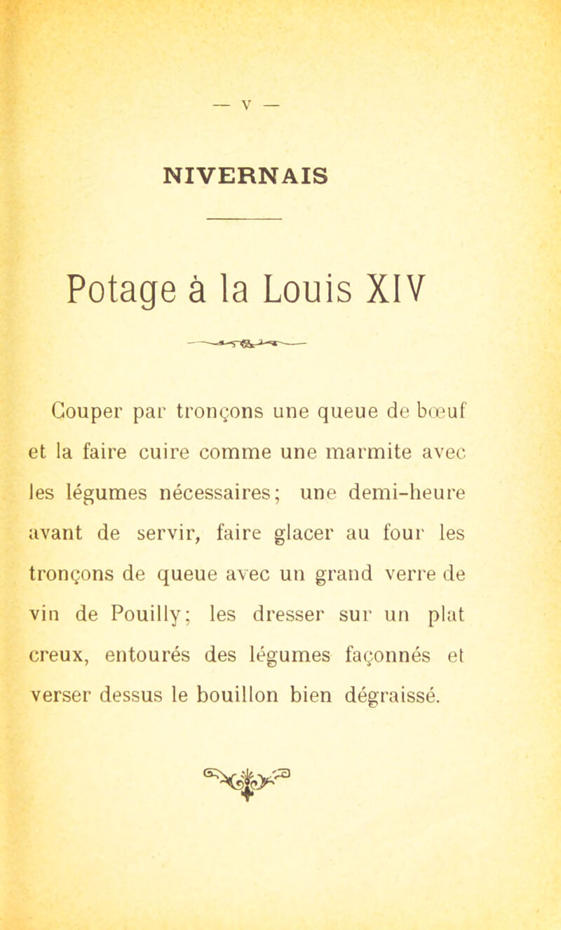 NIVERNAIS Potage à la Louis XIV Couper par tronçons une queue de bœuf et la faire cuire comme une marmite avec les légumes nécessaires; une demi-heure avant de servir, faire glacer au four les tronçons de queue avec un grand verre de vin de Pouilly; les dresser sur un plat creux, entourés des légumes façonnés et verser dessus le bouillon bien dégraissé.