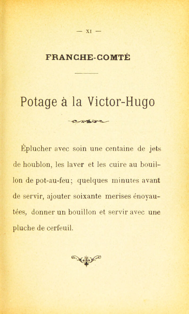 XI FRANCHE-COMTÉ Potage à la Victor-Hugo Éplucher avec soin une centaine de jets de houblon, les laver et les cuire au bouil- lon de pot-au-feu; quelques minutes avant de servir, ajouter soixante merises énoyau- tées, donner un bouillon et servir avec une pLuche de cerfeuil.