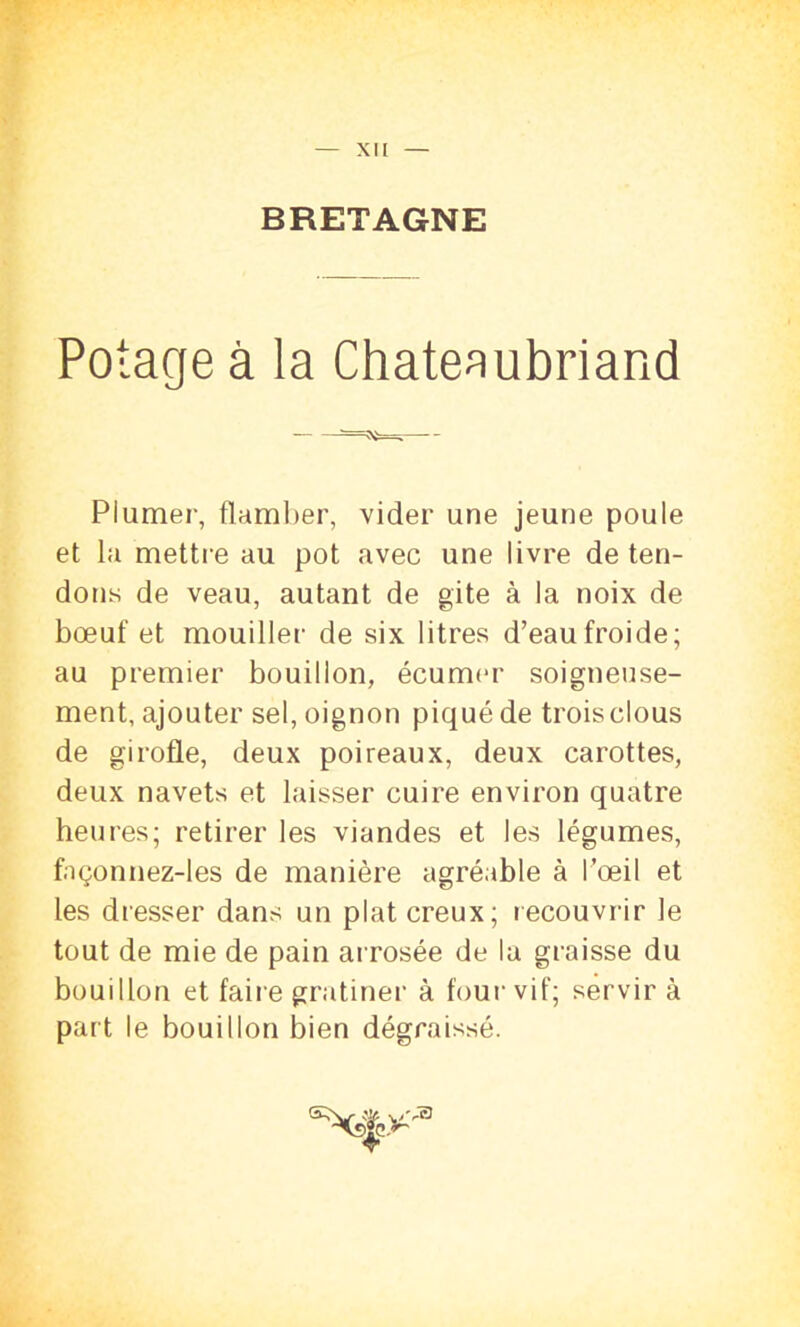 XII BRETAGNE Potage à la Chateaubriand Plumer, flamber, vider une jeune poule et la mettre au pot avec une livre déten- dons de veau, autant de gite à la noix de bœuf et mouiller de six litres d’eau froide; au premier bouillon, écumer soigneuse- ment, ajouter sel, oignon piqué de trois clous de girofle, deux poireaux, deux carottes, deux navets et laisser cuire environ quatre heures; retirer les viandes et les légumes, façonnez-les de manière agréable à l’œil et les dresser dans un plat creux; recouvrir le tout de mie de pain arrosée de la graisse du bouillon et faire gratiner à four vif; servir à part le bouillon bien dégraissé.