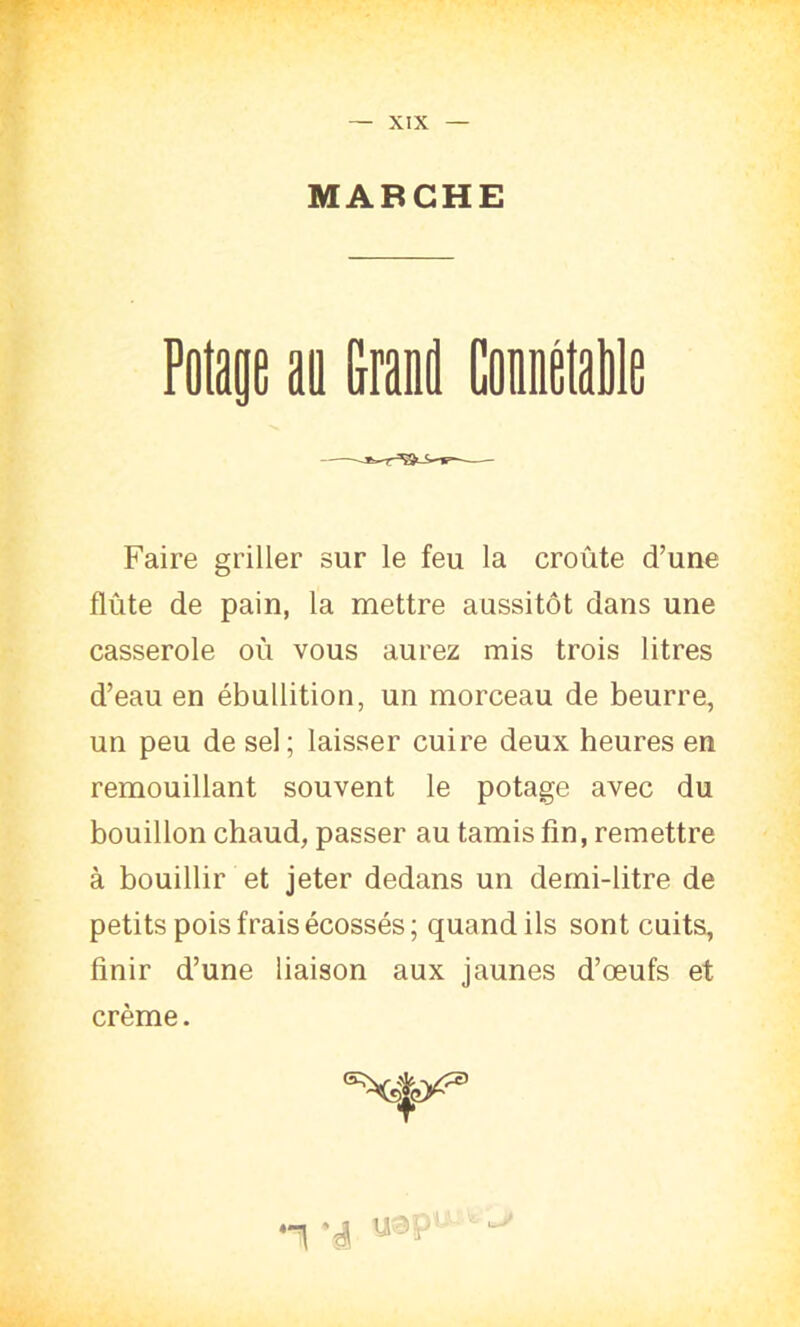 MARCHE — Potage au Grand Connétable Faire griller sur le feu la croûte d’une flûte de pain, la mettre aussitôt dans une casserole oû vous aurez mis trois litres d’eau en ébullition, un morceau de beurre, un peu de sel; laisser cuire deux heures en remouillant souvent le potage avec du bouillon chaud, passer au tamis fin, remettre à bouillir et jeter dedans un demi-litre de petits pois frais écossés; quand ils sont cuits, finir d’une liaison aux jaunes d’œufs et crème. *é U3P