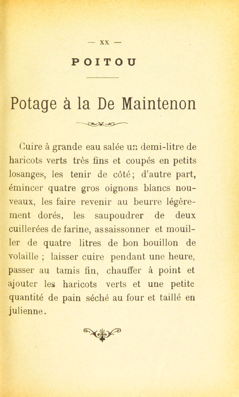 XX POITOU Potage à la De Maintenon Cuire à grande eau salée un demi-litre de haricots verts très fins et coupés en petits losanges, les tenir de côté; d’autre part, émincer quatre gros oignons blancs nou- veaux, les faire revenir au beurre légère- ment dorés, les saupoudrer de deux cuillerées de farine, assaissonner et mouil- ler de quatre litres de bon bouillon de volaille ; laisser cuire pendant une heure, passer au tamis fin, chauffer à point et ajouter les haricots verts et une petite quantité de pain séché au four et taillé en julienne.