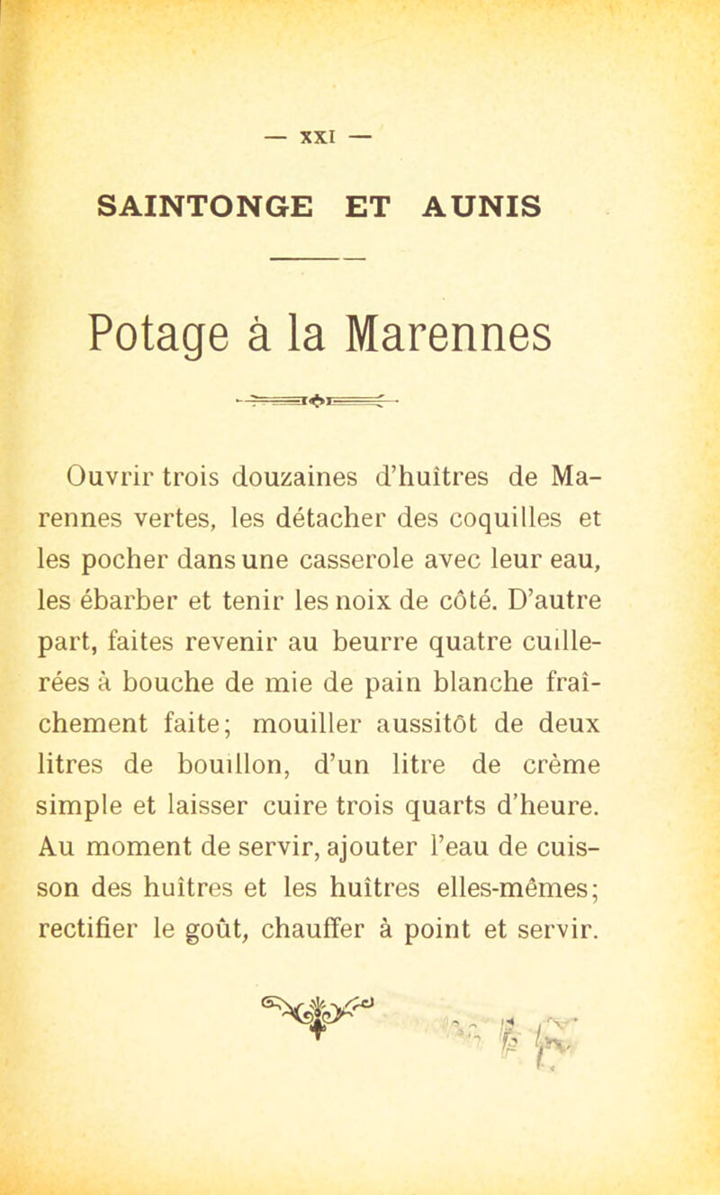 SAINTONGE ET AUNIS Potage à la Marennes Ouvrir trois douzaines d’huîtres de Ma- rennes vertes, les détacher des coquilles et les pocher dans une casserole avec leur eau, les ébarber et tenir les noix de côté. D’autre part, faites revenir au beurre quatre cuille- rées à bouche de mie de pain blanche fraî- chement faite; mouiller aussitôt de deux litres de boudlon, d’un litre de crème simple et laisser cuire trois quarts d’heure. Au moment de servir, ajouter l’eau de cuis- son des huîtres et les huîtres elles-mêmes; rectifier le goût, chauffer à point et servir. T