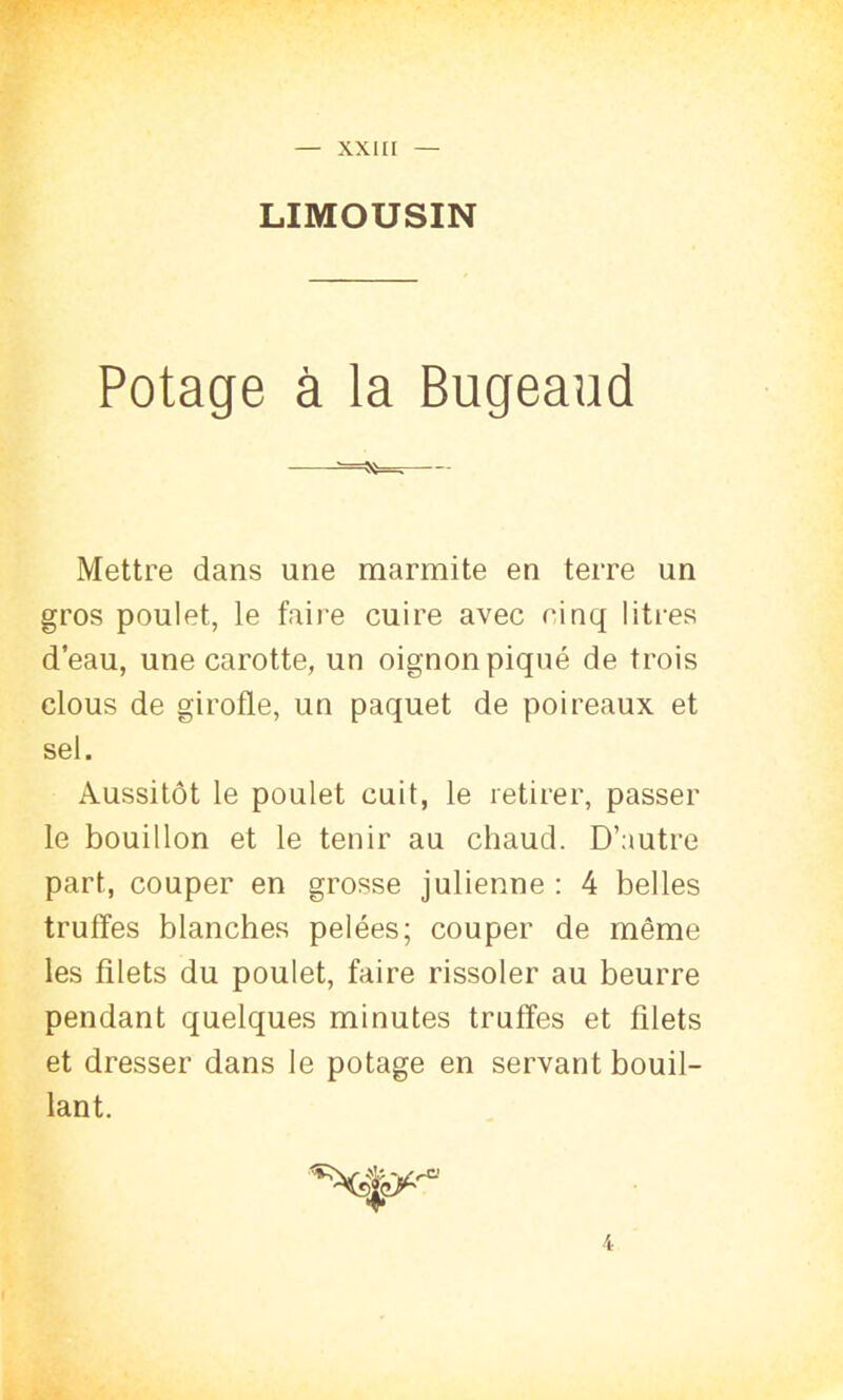 LIMOUSIN Potage à la Bugeaud Mettre dans une marmite en terre un gros poulet, le faire cuire avec cinq litres d’eau, une carotte, un oignon piqué de trois clous de girofle, un paquet de poireaux et sel. Aussitôt le poulet cuit, le retirer, passer le bouillon et le tenir au chaud. D’autre part, couper en grosse julienne : 4 belles truffes blanches pelées; couper de même les filets du poulet, faire rissoler au beurre pendant quelques minutes truffes et filets et dresser dans le potage en servant bouil- lant. 4