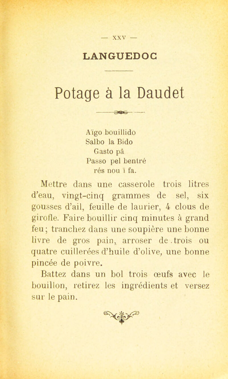 LANGUEDOC Potage à la Daudet aee Aïgo bouillido Salbo la Bido Gasto pâ Passo pel bentré rés nou ï fa. Mettre dans une casserole trois litres d’eau, vingt-cinq grammes de sel, six gousses d’ail, feuille de laurier, 4 clous de girofle. Faire bouillir cinq minutes à grand feu; tranchez dans une soupière une bonne livre de gros pain, arroser de.trois ou quatre cuillerées d’huile d’olive, une bonne pincée de poivre. Battez dans un bol trois œufs avec le bouillon, retirez les ingrédients et versez sur le pain. T