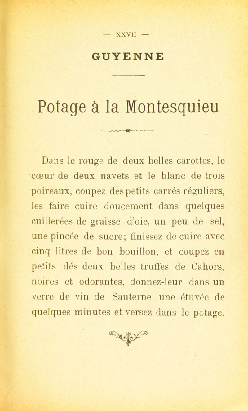 — XXVII — GUYENNE Potage à la Montesquieu Dans le rouge de deux belles carottes, le cœur de deux navets et le blanc de trois poireaux, coupez des petits carrés réguliers, les faire cuire doucement dans quelques cuillerées de graisse d’oie, un peu de sel, une pincée de sucre; finissez de cuire avec cinq litres de bon bouillon, et coupez en petits dés deux belles truffes de Cahors, noires et odorantes, donnez-leur dans un verre de vin de Sauterne une étuvée de quelques minutes et versez dans le potage. +