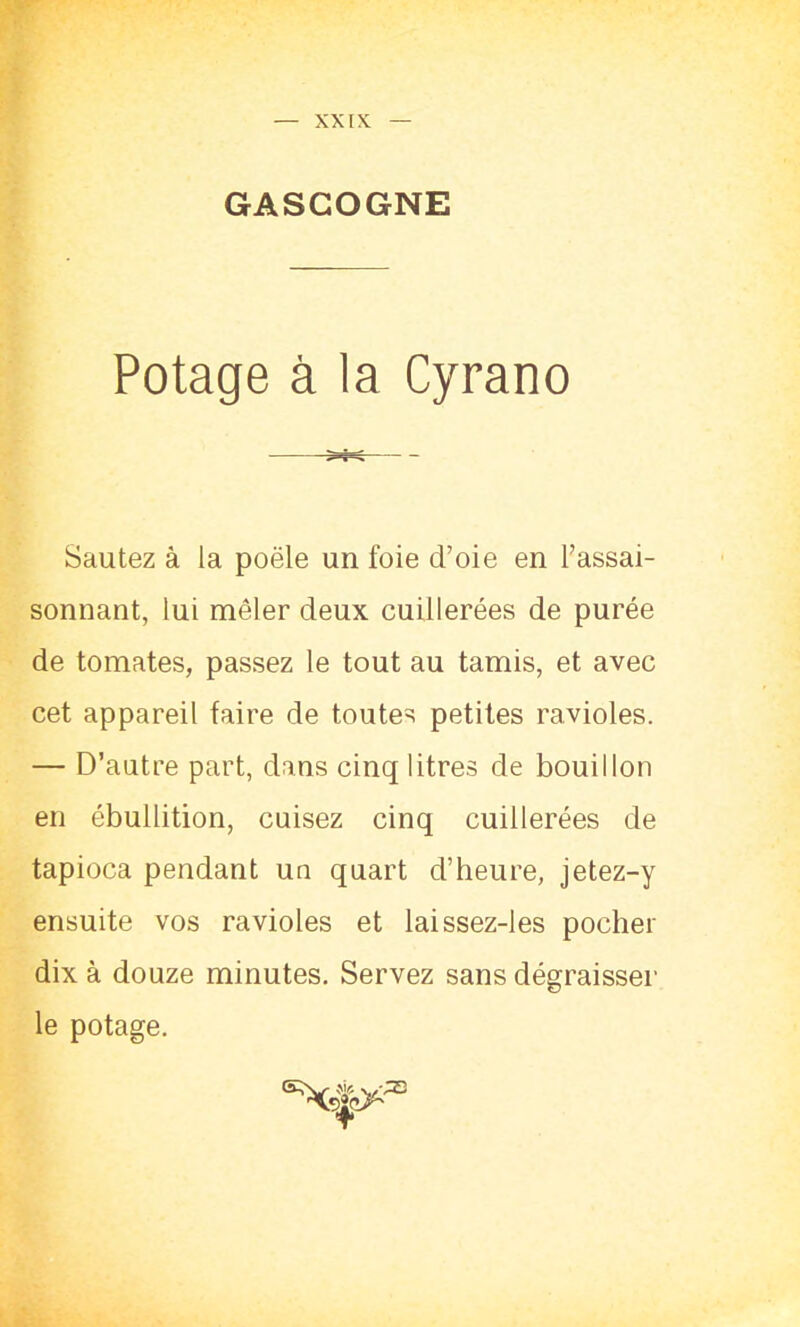 GASCOGNE Potage à la Cyrano Sautez à la poêle un foie d’oie en l’assai- sonnant, lui mêler deux cuillerées de purée de tomates, passez le tout au tamis, et avec cet appareil faire de toutes petites ravioles. — D’autre part, dans cinq litres de bouillon en ébullition, cuisez cinq cuillerées de tapioca pendant un quart d’heure, jetez-y ensuite vos ravioles et laissez-les pocher dix à douze minutes. Servez sans dégraisser le potage.