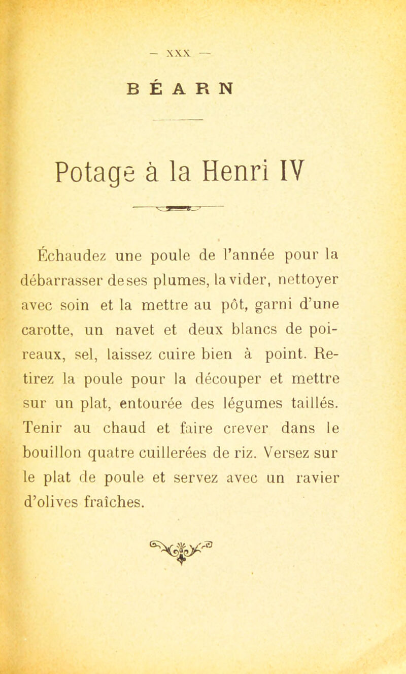 BÉARN Potage à la Henri IV Échaudez une poule de l’année pour la débarrasser deses plumes, la vider, nettoyer avec soin et la mettre au pot, garni d’une carotte, un navet et deux blancs de poi- reaux, sel, laissez cuire bien à point. Re- tirez la poule pour la découper et mettre sur un plat, entourée des légumes taillés. Tenir au chaud et faire crever dans le bouillon quatre cuillerées de riz. Versez sur le plat de poule et servez avec un ravier d’olives fraîches. ®*<*)*a T