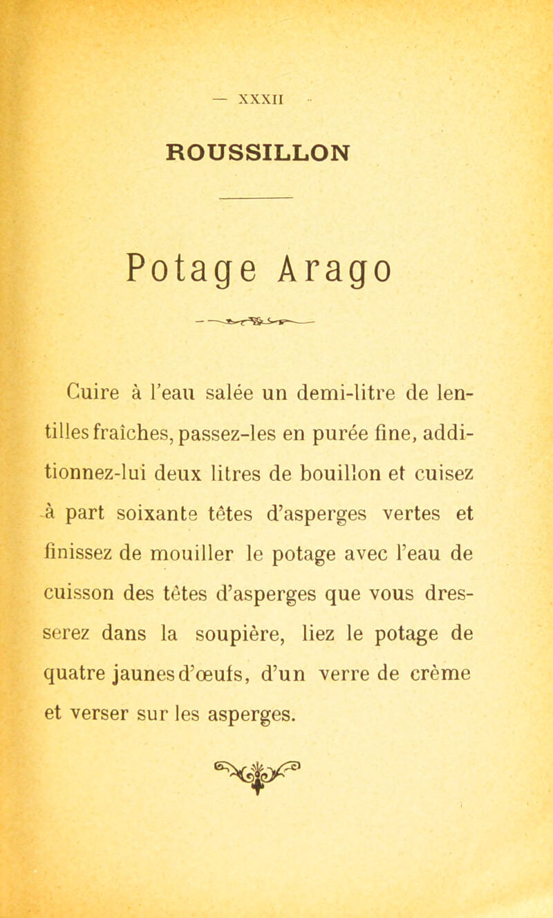ROUSSILLON Potage Arago Cuire à l’eau salée un demi-litre de len- tilles fraîches, passez-les en purée fine, addi- tionnez-lui deux litres de bouillon et cuisez à part soixante têtes d’asperges vertes et finissez de mouiller le potage avec l’eau de cuisson des têtes d’asperges que vous dres- serez dans la soupière, liez le potage de quatre jaunes d’œuts, d’un verre de crème et verser sur les asperges.