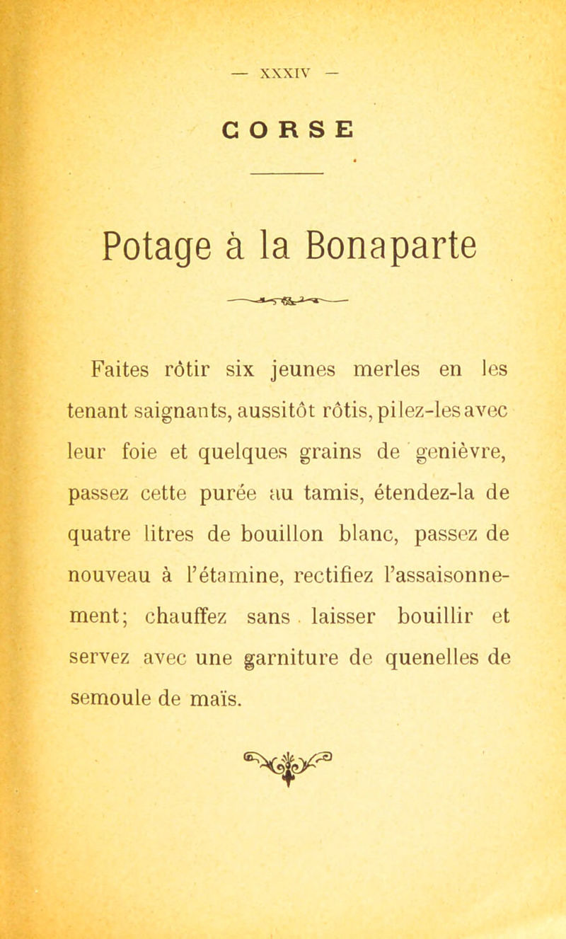 CORSE Potage à la Bonaparte Faites rôtir six jeunes merles en les tenant saignants, aussitôt rôtis, pi lez-les avec leur foie et quelques grains de genièvre, passez cette purée au tamis, étendez-la de quatre litres de bouillon blanc, passez de nouveau à l’étamine, rectifiez l’assaisonne- ment; chauffez sans laisser bouillir et servez avec une garniture de quenelles de semoule de maïs.