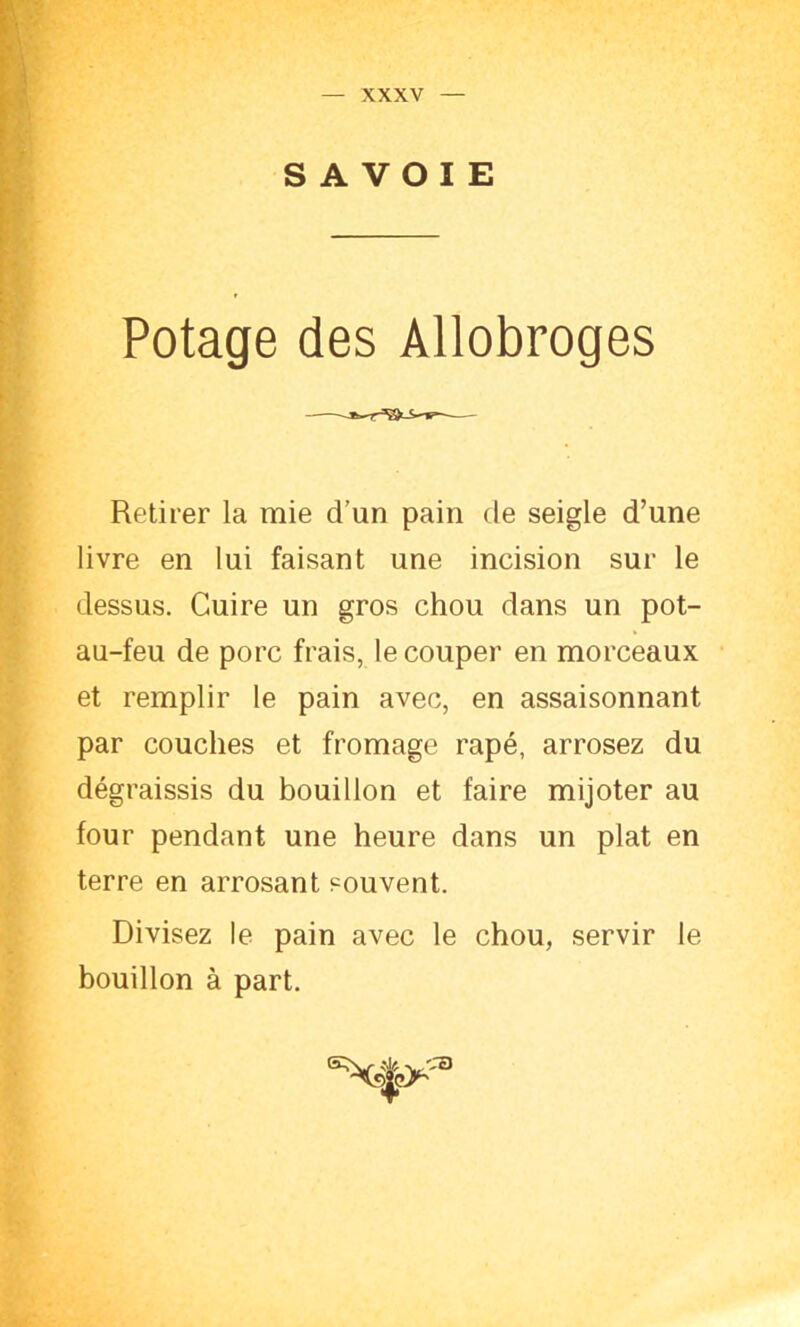 SAVOIE Potage des Allobroges Retirer la mie d’un pain de seigle d’une livre en lui faisant une incision sur le dessus. Cuire un gros chou dans un pot- au-feu de porc frais, le couper en morceaux et remplir le pain avec, en assaisonnant par couches et fromage râpé, arrosez du dégraissis du bouillon et faire mijoter au four pendant une heure dans un plat en terre en arrosant souvent. Divisez le pain avec le chou, servir le bouillon à part.