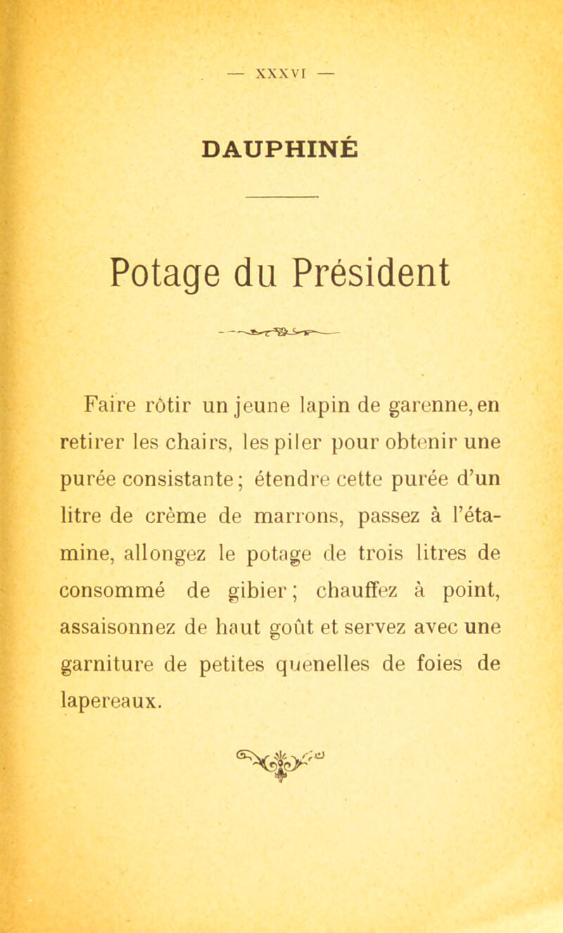 DAUPHINÉ Potage du Président Faire rôtir un jeune lapin de garenne,en retirer les chairs, les piler pour obtenir une purée consistante; étendre cette purée d’un litre de crème de marrons, passez à l’éta- mine, allongez le potage de trois litres de consommé de gibier ; chauffez à point, assaisonnez de haut goût et servez avec une garniture de petites quenelles de foies de lapereaux.