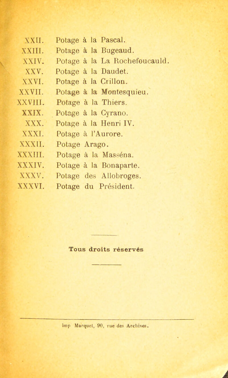 XXIII. Potage à la Bugeaud. XXIV. Potage à la La Rochefoucauld. XXV. Potage à la Daudet. XXVI. Potage à la Crillon. XXVII. Potage à la Montesquieu. XXVIII. Potage à la Thiers. XXIX. Potage à la Cyrano. XXX. Potage à la Henri IV. XXXI. Potage à l’Aurore. XXXII. Potage Arago. XXXIII. Potage à la Masséna. XXXIV. Potage à la Bonaparte. XXXV. Potage des Allobroges. XXXVI. Potage du Président. Tous droits réservés lmp Marquet, 90, nie des Archives. À