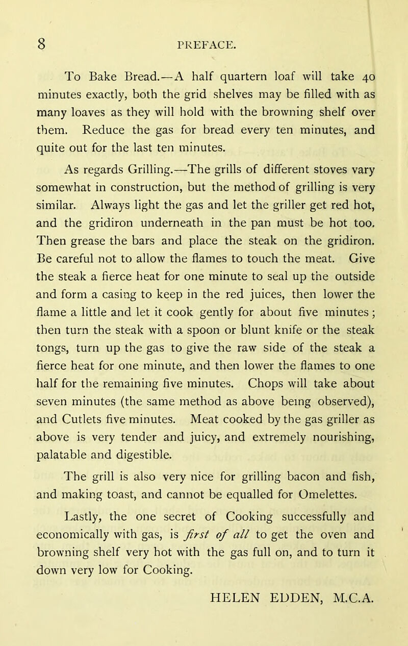 To Bake Bread.—A half quartern loaf will take 40 minutes exactly, both the grid shelves may be filled with as many loaves as they will hold with the browning shelf over them. Reduce the gas for bread every ten minutes, and quite out for the last ten minutes. As regards Grilling.—The grills of different stoves vary somewhat in construction, but the method of grilling is very similar. Always light the gas and let the griller get red hot, and the gridiron underneath in the pan must be hot too. Then grease the bars and place the steak on the gridiron. Be careful not to allow the flames to touch the meat. Give the steak a fierce heat for one minute to seal up the outside and form a casing to keep in the red juices, then lower the flame a little and let it cook gently for about five minutes ; then turn the steak with a spoon or blunt knife or the steak tongs, turn up the gas to give the raw side of the steak a fierce heat for one minute, and then lower the flames to one half for the remaining five minutes. Chops will take about seven minutes (the same method as above being observed), and Cutlets five minutes. Meat cooked by the gas griller as above is very tender and juicy, and extremely nourishing, palatable and digestible. The grill is also very nice for grilling bacon and fish, and making toast, and cannot be equalled for Omelettes. Lastly, the one secret of Cooking successfully and economically with gas, is first of all to get the oven and browning shelf very hot with the gas full on, and to turn it down very low for Cooking. HELEN EDDEN, M.C.A.