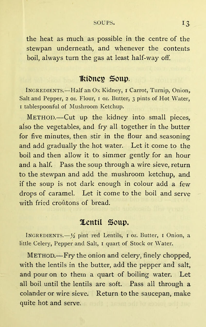 the heat as much as possible in the centre of the stewpan underneath, and whenever the contents boil, always turn the gas at least half-way off. IRtCmes Soup. Ingredients.—Half an Ox Kidney, I Carrot, Turnip, Onion, Salt and Pepper, 2 oz. Flour, 1 oz. Butter, 3 pints of Hot Water, 1 tablespoonful of Mushroom Ketchup. Method.—Cut up the kidney into small pieces, also the vegetables, and fry all together in the butter for five minutes, then stir in the flour and seasoning and add gradually the hot water. Let it come to the boil and then allow it to simmer gently for an hour and a half. Pass the soup through a wire sieve, return to the stewpan and add the mushroom ketchup, and if the soup is not dark enough in colour add a few drops of caramel. Let it come to the boil and serve with fried croiitons of bread. Xeutil Soup. Ingredients.—y2 pint red Lentils, 1 oz. Butter, 1 Onion, a little Celery, Pepper and Salt, 1 quart of Stock or Water. Method.—Fry the onion and celery, finely chopped, with the lentils in the butter, add the pepper and salt, and pour on to them a quart of boiling water. Let all boil until the lentils are soft. Pass all through a colander or wire sieve. Return to the saucepan, make quite hot and serve.