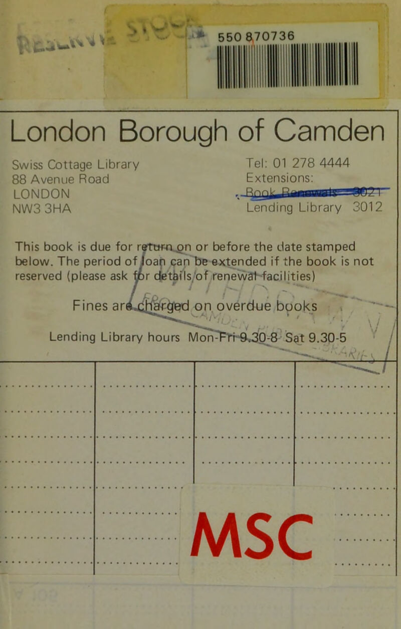 foe*-***'- ^ » '<w' 550 8,70736 London Borough of Camden Swiss Cottage Library 88 Avenue Road LONDON NW33HA Tel: 01 278 4444 Extensions: Lending Library 3012 This book is due for return on or before the date stamped below. The period of loap can be extended if the book is not reserved (please ask ipr details,'of renewat facilities) Fines art Charged on overdue books Lending Library hours Mon- 0-8 Sat 9.30-5 7 MSC