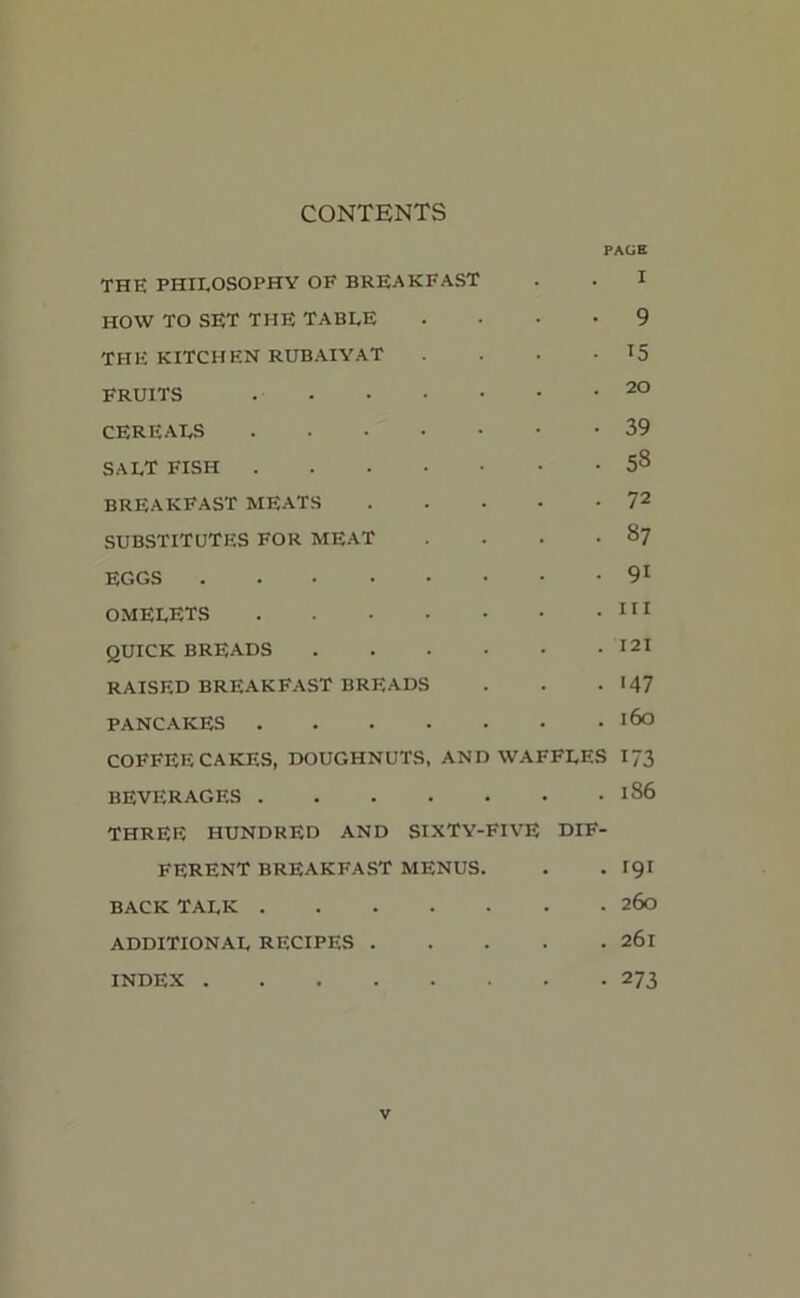 CONTENTS PACK THE PHILOSOPHY OF BREAKFAST . . I HOW TO SET THE TABLE .... 9 THE KITCHEN RUBAIYAT . . . • *5 FRUITS 20 CEREALS 39 SALT FISH • . 53 BREAKFAST MEATS 72 SUBSTITUTES FOR MEAT . . . .87 EGGS 91 OMELETS 111 QUICK BREADS 121 RAISED BREAKFAST BREADS . . . <47 PANCAKES l6° COFFEE CAKES, DOUGHNUTS, AND WAFFLES I73 BEVERAGES <86 THREE HUNDRED AND SIXTY-FIVE DIF- FERENT BREAKFAST MENUS. . . 191 BACK TALK 260 ADDITIONAL RECIPES 261 INDEX 273 v
