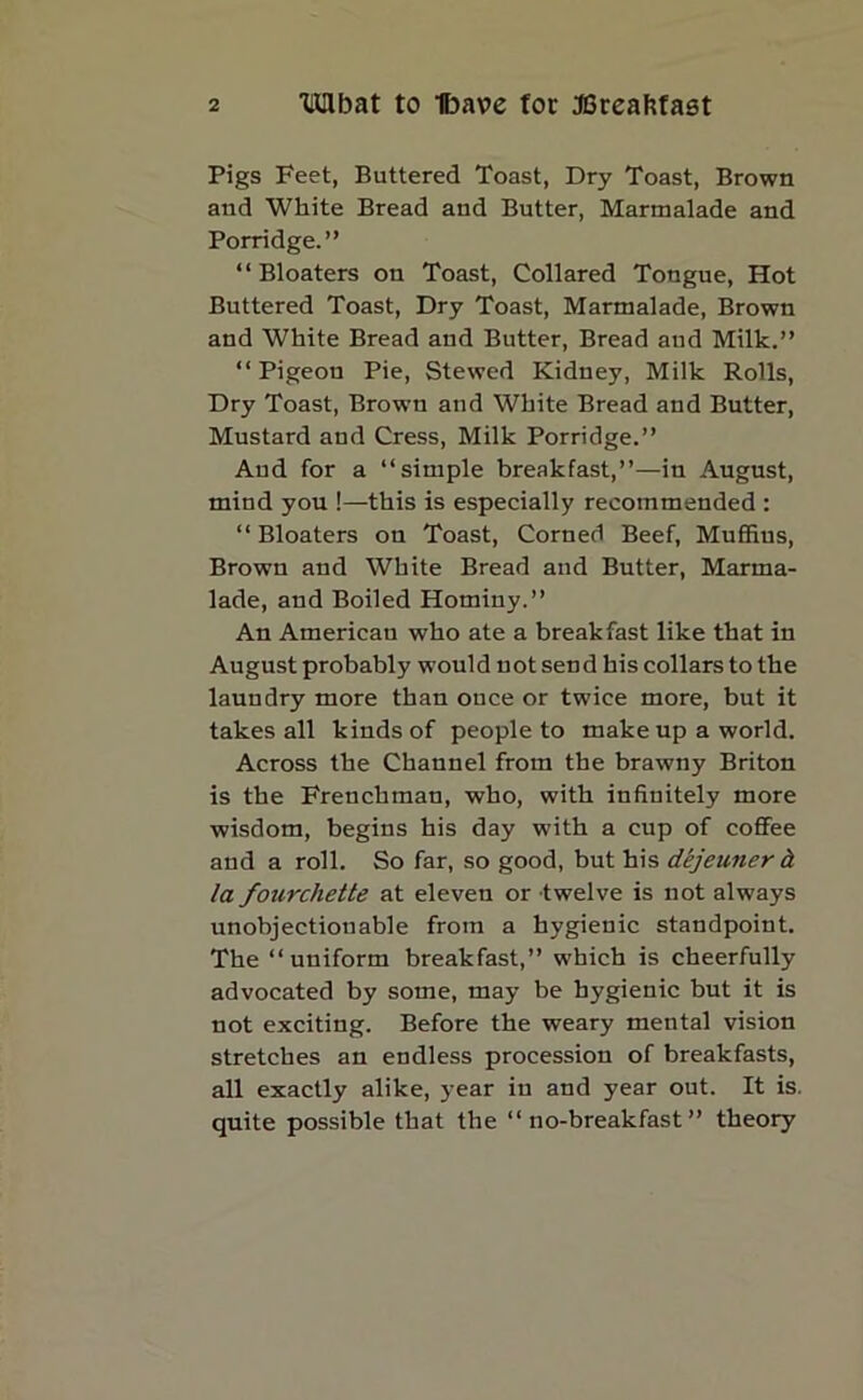 Pigs Feet, Buttered Toast, Dry Toast, Brown and White Bread and Butter, Marmalade and Porridge.” “Bloaters on Toast, Collared Tongue, Hot Buttered Toast, Dry Toast, Marmalade, Brown and White Bread and Butter, Bread aud Milk.” “ Pigeou Pie, Stewed Kidney, Milk Rolls, Dry Toast, Brown and White Bread and Butter, Mustard and Cress, Milk Porridge.” Aud for a “simple breakfast,”—in August, mind you !—this is especially recommended : “Bloaters on Toast, Corned Beef, Muffins, Brown and White Bread and Butter, Marma- lade, and Boiled Hominy.” An American who ate a breakfast like that in August probably would not send his collars to the laundry more than once or twice more, but it takes all kinds of people to make up a world. Across the Channel from the brawny Briton is the Frenchman, who, with infinitely more wisdom, begins his day with a cup of coffee and a roll. So far, so good, but his dtjeuner & la fourchette at eleven or twelve is not always unobjectionable from a hygienic standpoint. The “uniform breakfast,” which is cheerfully advocated by some, may be hygienic but it is not exciting. Before the weary mental vision stretches an endless procession of breakfasts, all exactly alike, year in and year out. It is. quite possible that the “no-breakfast” theory