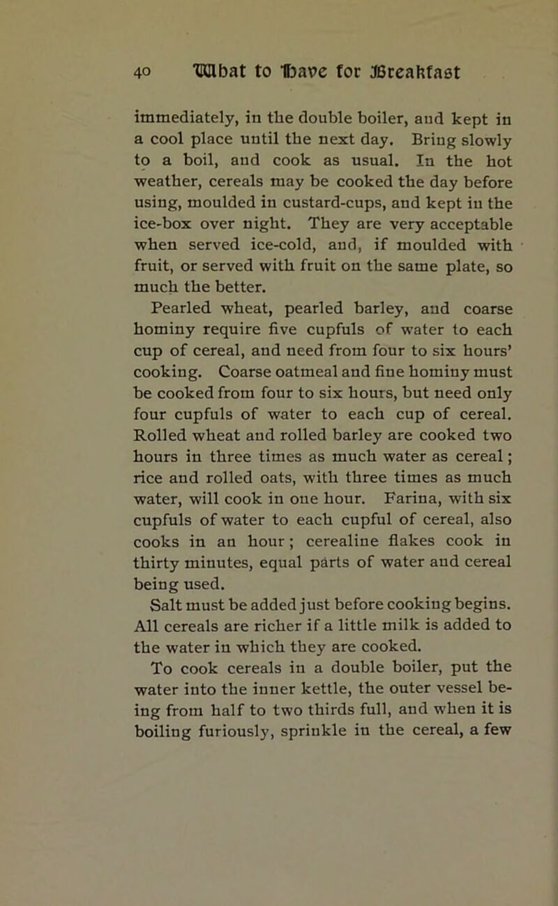 immediately, in the double boiler, and kept in a cool place until the next day. Bring slowly to a boil, and cook as usual. In the hot weather, cereals may be cooked the day before using, moulded in custard-cups, and kept in the ice-box over night. They are very acceptable when served ice-cold, and, if moulded with fruit, or served with fruit on the same plate, so much the better. Pearled wheat, pearled barley, and coarse hominy require five cupfuls of water to each cup of cereal, and need from four to six hours’ cooking. Coarse oatmeal and fine hominy must be cooked from four to six hours, but need only four cupfuls of water to each cup of cereal. Rolled wheat and rolled barley are cooked two hours in three times as much water as cereal; rice and rolled oats, with three times as much water, will cook in one hour. Farina, with six cupfuls of water to each cupful of cereal, also cooks in an hour; cerealine flakes cook in thirty minutes, equal parts of water aud cereal being used. Salt must be added just before cookiug begins. All cereals are richer if a little milk is added to the water in which they are cooked. To cook cereals in a double boiler, put the water into the inner kettle, the outer vessel be- ing from half to two thirds full, and when it is boiling furiously, spriukle in the cereal, a few