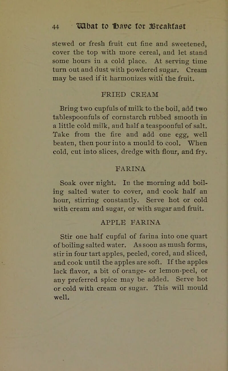 stewed or fresh fruit cut flue and sweetened, cover the top with more cereal, and let stand some hours in a cold place. At serving time turn out and dust with powdered sugar. Cream may be used if it harmonizes with' the fruit. FRIED CREAM Bring two cupfuls of milk to the boil, add two tablespoonfuls of cornstarch rubbed smooth in a little cold milk, and half a teaspoonful of salt. Take from the fire and add one egg, well beaten, then pour into a mould to cool. When cold, cut into slices, dredge with flour, and fry. FARINA Soak over night. In the morning add boil- ing salted water to cover, and cook half an hour, stirring constantly. Serve hot or cold with cream and sugar, or with sugar and fruit. APPLE FARINA Stir one half cupful of farina into one quart of boiling salted water. As soon as mush forms, stir in four tart apples, peeled, cored, and sliced, and cook until the apples are soft. If the apples lack flavor, a bit of orange- or lemon-peel, or any preferred spice may be added. Serve hot or cold with cream or sugar. This will mould well.