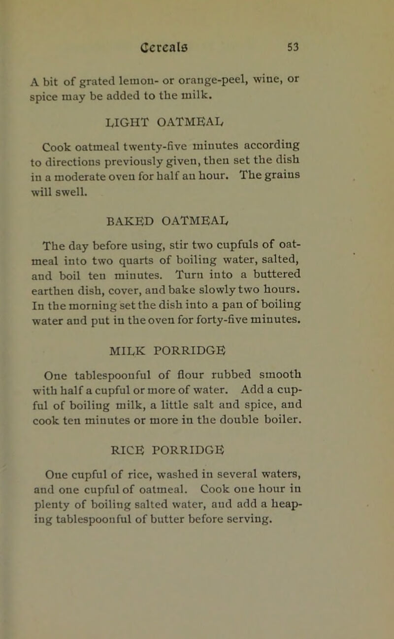 A bit of grated lemon- or orange-peel, wine, or spice may be added to the milk. LIGHT OATMEAL Cook oatmeal twenty-five minutes according to directions previously given, then set the dish in a moderate oven for half an hour. The grains will swell. BAKED OATMEAL The day before using, stir two cupfuls of oat- meal into two quarts of boiling water, salted, and boil ten minutes. Turn into a buttered earthen dish, cover, and bake slowly two hours. In the morning set the dish into a pan of boiling water and put in the oven for forty-five minutes. MILK PORRIDGE One tablespoouful of flour rubbed smooth with half a cupful or more of water. Add a cup- ful of boiling milk, a little salt and spice, and cook ten minutes or more in the double boiler. RICE PORRIDGE One cupful of rice, washed in several waters, and one cupful of oatmeal. Cook one hour in plenty of boiling salted water, and add a heap- ing tablespoonful of butter before serving.