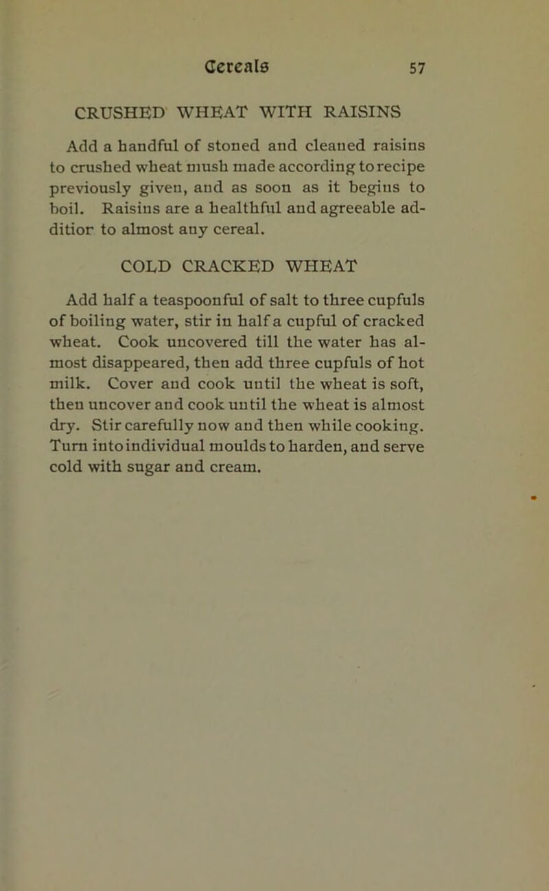 CRUSHED WHEAT WITH RAISINS Add a handful of stoned and cleaued raisins to crushed wheat mush made according to recipe previously given, and as soon as it begins to boil. Raisins are a healthful and agreeable ad- dition to almost any cereal. COLD CRACKED WHEAT Add half a teaspoonful of salt to three cupfuls of boiling water, stir in half a cupful of cracked wheat. Cook uncovered till the water has al- most disappeared, then add three cupfuls of hot milk. Cover and cook until the wheat is soft, then uncover and cook until the wheat is almost dry. Stir carefully now and then while cooking. Turn intoindividual moulds to harden, and serve cold with sugar and cream.