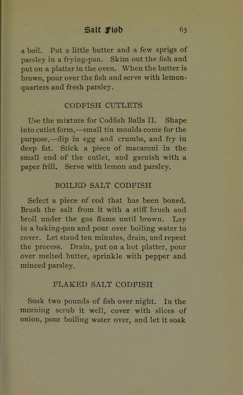 a boil. Put a little butter and a few sprigs of parsley in a frying-pan. Skim out the fish and put on a platter in the oven. When the butter is brown, pour over the fish and serve with lemon- quarters and fresh parsley. CODFISH CUTLETS Use the mixture for Codfish Balls II. Shape into cutlet form,—small tin moulds come for the purpose,—dip in egg and crumbs, and fry in deep fat. Stick a piece of macaroni in the small end of the cutlet, and garnish with a paper frill. Serve with lemon and parsley. BOILED SALT CODFISH Select a piece of cod that has been boned. Brush the salt from it with a stiff brush and broil under the gas flame until brown. Lay in a baking-pan and pour over boiling water to cover. Let stand ten minutes, drain, and repeat the process. Drain, put on a hot platter, pour over melted butter, sprinkle with pepper and minced parsley. FLAKED SALT CODFISH Soak two pounds of fish over night. In the morning scrub it well, cover with slices of onion, pour boiling water over, and let it soak