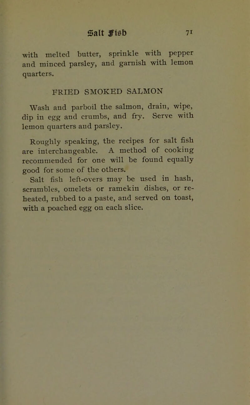 with melted butter, sprinkle with pepper and minced parsley, aud garnish with lemon quarters. FRIED SMOKED SALMON Wash aud parboil the salmon, drain, wipe, dip in egg and crumbs, and fry. Serve with lemon quarters aud parsley. Roughly speaking, the recipes for salt fish are interchangeable. A method of cooking recommended for one will be found equally good for some of the others. Salt fish left-overs may be used in hash, scrambles, omelets or ramekin dishes, or re- heated, rubbed to a paste, and served on toast, with a poached egg ou each slice.