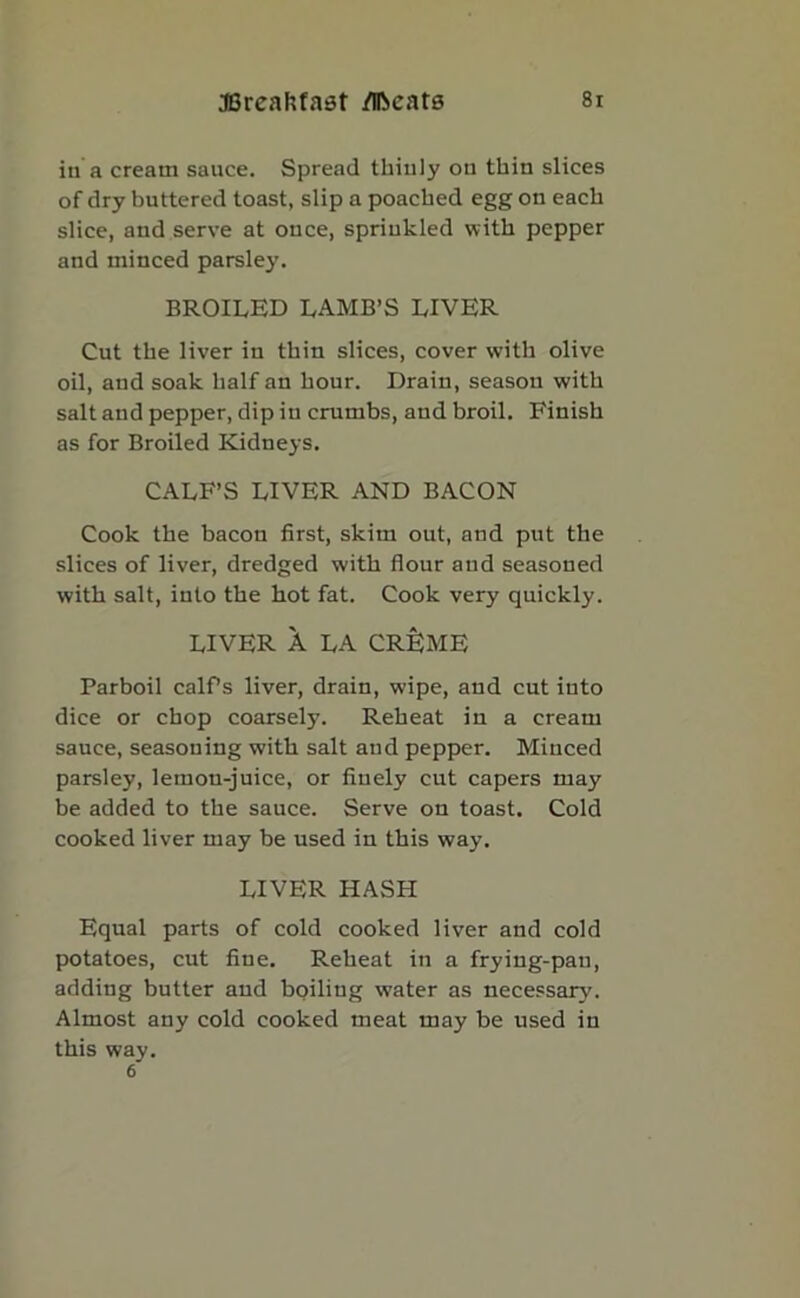 in a cream sauce. Spread thinly ou thin slices of dry buttered toast, slip a poached egg on each slice, and serve at ouce, sprinkled with pepper and minced parsley. BROILED LAMB’S LIVER Cut tbe liver in tbin slices, cover with olive oil, and soak half an hour. Drain, season with salt and pepper, dip in crumbs, and broil. Finish as for Broiled Kidneys. CALF’S LIVER AND BACON Cook the bacon first, skim out, and put the slices of liver, dredged with flour and seasoned with salt, into the hot fat. Cook very quickly. LIVER A LA CRIJME Parboil calPs liver, drain, wipe, and cut into dice or chop coarsely. Reheat in a cream sauce, seasoning with salt aud pepper. Minced parsley, lemon-juice, or finely cut capers may be added to the sauce. Serve on toast. Cold cooked liver may be used in this way. LIVER HASH Equal parts of cold cooked liver and cold potatoes, cut fine. Reheat in a frying-pan, adding butter and boiling water as necessary. Almost any cold cooked meat may be used in this way. 6