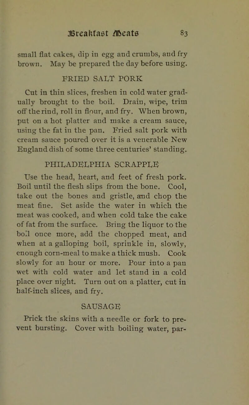 small flat cakes, dip in egg and crumbs, and fry brown. May be prepared the day before using. FRIED SALT PORK Cut in thin slices, freshen in cold water grad- ually brought to the boil. Drain, w'ipe, trim off the rind, roll in flour, and fry. When brown, put on a hot platter and make a cream sauce, using the fat in the pan. Fried salt pork with cream sauce poured over it is a venerable New England dish of some three centuries’ standing. PHILADELPHIA SCRAPPLE Use the head, heart, and feet of fresh pork. Boil until the flesh slips from the bone. Cool, take out the bones and gristle, and chop the meat fine. Set aside the water in which the meat was cooked, and when cold take the cake of fat from the surface. Bring the liquor to the boil once more, add the chopped meat, and when at a galloping boil, sprinkle in, slowly, enough corn-meal to make a thick mush. Cook slowly for an hour or more. Pour into a pan wet with cold water and let stand in a cold place over night. Turn out on a platter, cut in half-inch slices, and fry. SAUSAGE Prick the skins with a needle or fork to pre- vent bursting. Cover with boiling water, par-