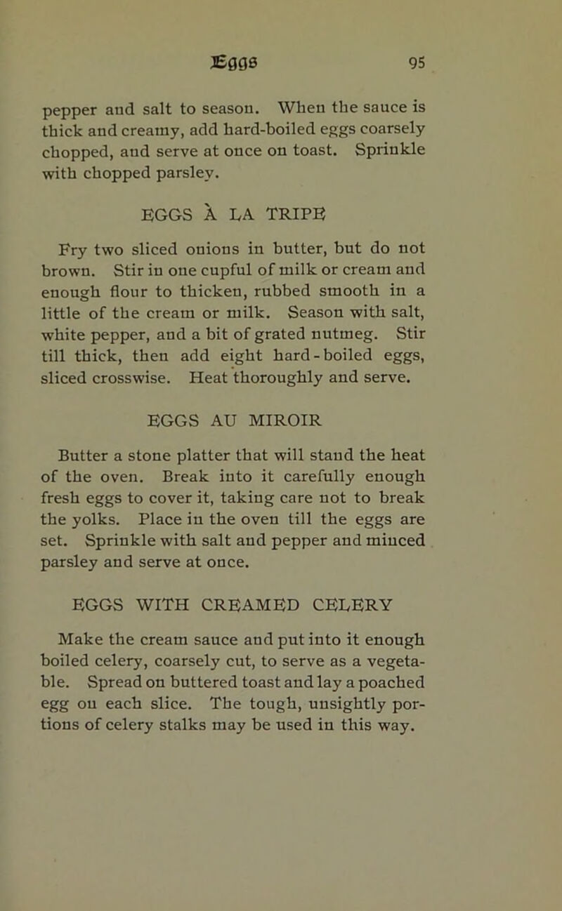 pepper and salt to season. When the sauce is thick and creamy, add hard-boiled eggs coarsely chopped, and serve at once on toast. Sprinkle with chopped parsley. EGGS A LA TRIPE Fry two sliced onions in butter, but do not brown. Stir in one cupful of milk or cream and enough flour to thicken, rubbed smooth in a little of the cream or milk. Season with salt, white pepper, and a bit of grated nutmeg. Stir till thick, then add eight hard-boiled eggs, sliced crosswise. Heat thoroughly and serve. EGGS AU MIROIR Butter a stone platter that will stand the heat of the oven. Break into it carefully enough fresh eggs to cover it, taking care not to break the yolks. Place in the oven till the eggs are set. Sprinkle with salt and pepper and minced parsley and serve at once. EGGS WITH CREAMED CELERY Make the cream sauce and put into it enough boiled celery, coarsely cut, to serve as a vegeta- ble. Spread on buttered toast and lay a poached egg on each slice. The tough, unsightly por- tions of celery stalks may be used in this way.