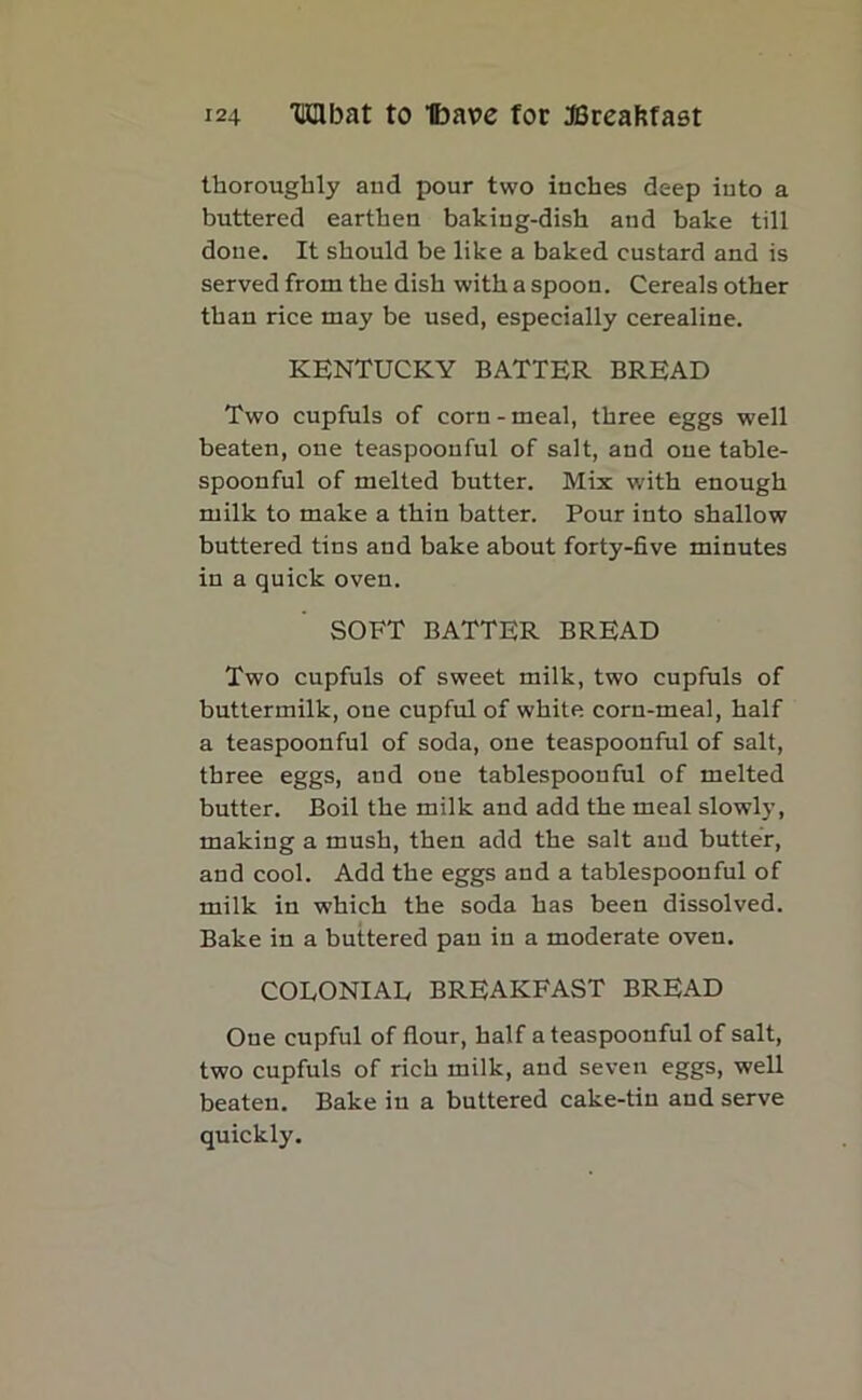 thoroughly and pour two inches deep iuto a buttered earthen baking-dish and bake till done. It should be like a baked custard and is served from the dish with a spoon. Cereals other than rice may be used, especially cerealine. KENTUCKY BATTER BREAD Two cupfuls of corn-meal, three eggs well beaten, one teaspoonful of salt, and one table- spoonful of melted butter. Mix with enough milk to make a thin batter. Pour into shallow buttered tins and bake about forty-five minutes in a quick oven. SOFT BATTER BREAD Two cupfuls of sweet milk, two cupfuls of buttermilk, one cupful of white corn-meal, half a teaspoonful of soda, one teaspoonful of salt, three eggs, and one tablespoonful of melted butter. Boil the milk and add the meal slowly, making a mush, then add the salt and butter, and cool. Add the eggs and a tablespoonful of milk in which the soda has been dissolved. Bake in a buttered pan in a moderate oven. COEONIAE BREAKFAST BREAD Oue cupful of flour, half ateaspoouful of salt, two cupfuls of rich milk, and seven eggs, well beaten. Bake iu a buttered cake-tin and serve quickly.