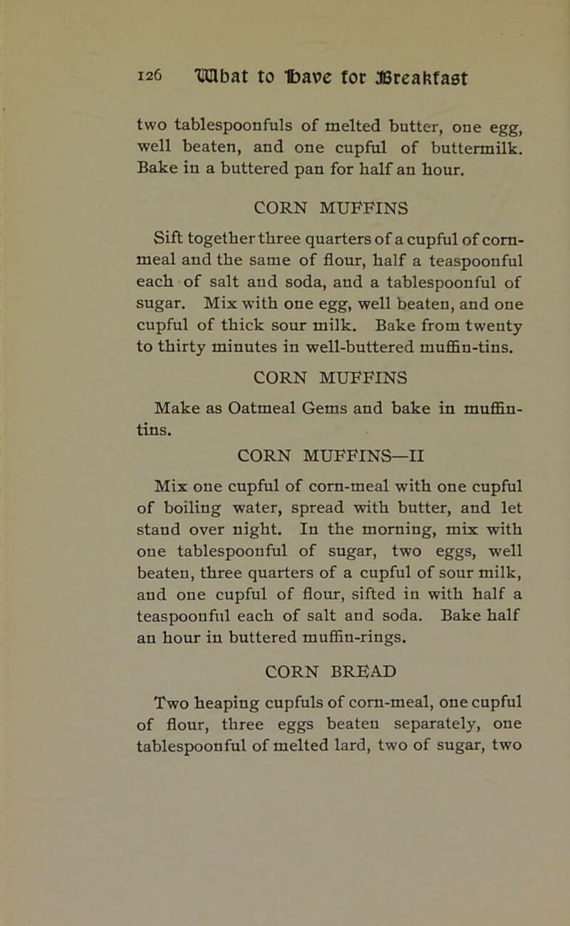 two tablespoonfuls of melted butter, one egg, well beaten, and one cupful of buttermilk. Bake in a buttered pan for half an hour. CORN MUFFINS Sift together three quarters of a cupful of corn- meal and the same of flour, half a teaspoonful each of salt and soda, and a tablespoonful of sugar. Mix with one egg, well beaten, and one cupful of thick sour milk. Bake from twenty to thirty minutes in well-buttered muffln-tins. CORN MUFFINS Make as Oatmeal Gems and bake in muffin- tins. CORN MUFFINS—II Mix one cupful of corn-meal with one cupful of boiling water, spread with butter, and let stand over night. In the morning, mix with one tablespoouful of sugar, two eggs, well beaten, three quarters of a cupful of sour milk, and one cupful of flour, sifted in with half a teaspoonful each of salt and soda. Bake half an hour in buttered muffin-rings. CORN BREAD Two heaping cupfuls of corn-meal, one cupful of flour, three eggs beaten separately, one tablespoonful of melted lard, two of sugar, two